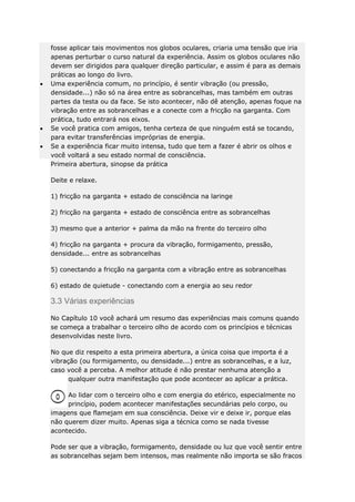 fosse aplicar tais movimentos nos globos oculares, criaria uma tensão que iria
apenas perturbar o curso natural da experiência. Assim os globos oculares não
devem ser dirigidos para qualquer direção particular, e assim é para as demais
práticas ao longo do livro.
Uma experiência comum, no princípio, é sentir vibração (ou pressão,
densidade...) não só na área entre as sobrancelhas, mas também em outras
partes da testa ou da face. Se isto acontecer, não dê atenção, apenas foque na
vibração entre as sobrancelhas e a conecte com a fricção na garganta. Com
prática, tudo entrará nos eixos.
Se você pratica com amigos, tenha certeza de que ninguém está se tocando,
para evitar transferências impróprias de energia.
Se a experiência ficar muito intensa, tudo que tem a fazer é abrir os olhos e
você voltará a seu estado normal de consciência.
Primeira abertura, sinopse da prática
Deite e relaxe.
1) fricção na garganta + estado de consciência na laringe
2) fricção na garganta + estado de consciência entre as sobrancelhas
3) mesmo que a anterior + palma da mão na frente do terceiro olho
4) fricção na garganta + procura da vibração, formigamento, pressão,
densidade... entre as sobrancelhas
5) conectando a fricção na garganta com a vibração entre as sobrancelhas
6) estado de quietude - conectando com a energia ao seu redor

3.3 Várias experiências
No Capítulo 10 você achará um resumo das experiências mais comuns quando
se começa a trabalhar o terceiro olho de acordo com os princípios e técnicas
desenvolvidas neste livro.
No que diz respeito a esta primeira abertura, a única coisa que importa é a
vibração (ou formigamento, ou densidade...) entre as sobrancelhas, e a luz,
caso você a perceba. A melhor atitude é não prestar nenhuma atenção a
qualquer outra manifestação que pode acontecer ao aplicar a prática.
Ao lidar com o terceiro olho e com energia do etérico, especialmente no
princípio, podem acontecer manifestações secundárias pelo corpo, ou
imagens que flamejam em sua consciência. Deixe vir e deixe ir, porque elas
não querem dizer muito. Apenas siga a técnica como se nada tivesse
acontecido.
Pode ser que a vibração, formigamento, densidade ou luz que você sentir entre
as sobrancelhas sejam bem intensos, mas realmente não importa se são fracos

 