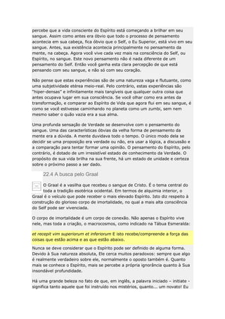 percebe que a vida consciente do Espírito está começando a brilhar em seu
sangue. Assim como antes era óbvio que todo o processo de pensamento
acontecia em sua cabeça, fica óbvio que o Self, o Eu Superior, está vivo em seu
sangue. Antes, sua existência acontecia principalmente no pensamento da
mente, na cabeça. Agora você vive cada vez mais na consciência do Self, ou
Espírito, no sangue. Este novo pensamento não é nada diferente de um
pensamento do Self. Então você ganha esta clara percepção de que está
pensando com seu sangue, e não só com seu coração.
Não pense que estas experiências são de uma natureza vaga e flutuante, como
uma subjetividade etérea meio-real. Pelo contrário, estas experiências são
“hiper-densas” e infinitamente mais tangíveis que qualquer outra coisa que
antes ocupava lugar em sua consciência. Se você olhar como era antes da
transformação, e comparar ao Espírito de Vida que agora flui em seu sangue, é
como se você estivesse caminhando no planeta como um zumbi, sem nem
mesmo saber o quão vazia era a sua alma.
Uma profunda sensação de Verdade se desenvolve com o pensamento do
sangue. Uma das características óbvias da velha forma de pensamento da
mente era a dúvida. A mente duvidava todo o tempo. O único modo dela se
decidir se uma proposição era verdade ou não, era usar a lógica, a discussão e
a comparação para tentar formar uma opinião. O pensamento do Espírito, pelo
contrário, é dotado de um irresistível estado de conhecimento da Verdade. O
propósito de sua vida brilha na sua frente, há um estado de unidade e certeza
sobre o próximo passo a ser dado.

22.4 A busca pelo Graal
O Graal é a vasilha que recebeu o sangue de Cristo. É o tema central do
toda a tradição esotérica ocidental. Em termos de alquimia interior, o
Graal é o veículo que pode receber o mais elevado Espírito. Isto diz respeito à
construção do glorioso corpo de imortalidade, no qual a mais alta consciência
do Self pode ser vivenciada.
O corpo de imortalidade é um corpo de conexão. Não apenas o Espírito vive
nele, mas toda a criação, o macrocosmos, como indicado na Tábua Esmeralda:
et recepit vim superiorum et inferiorum E isto recebe/compreende a força das
coisas que estão acima e as que estão abaixo.
Nunca se deve considerar que o Espírito pode ser definido de alguma forma.
Devido à Sua natureza absoluta, Ele cerca muitos paradoxos: sempre que algo
é realmente verdadeiro sobre ele, normalmente o oposto também é. Quanto
mais se conhece o Espírito, mais se percebe a própria ignorância quanto à Sua
insondável profundidade.
Há uma grande beleza no fato de que, em inglês, a palavra iniciado – initiate significa tanto aquele que foi instruído nos mistérios, quanto... um novato! Eu

 