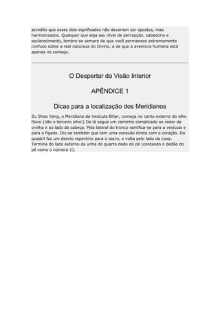 acredito que esses dois significados não deveriam ser opostos, mas
harmonizados. Qualquer que seja seu nível de percepção, sabedoria e
esclarecimento, lembre-se sempre de que você permanece extremamente
confuso sobre a real natureza do Divino, e de que a aventura humana está
apenas no começo.

O Despertar da Visão Interior
APÊNDICE 1
Dicas para a localização dos Meridianos
Zu Shao Yang, o Meridiano da Vesícula Biliar, começa no canto externo do olho
físico (não o terceiro olho!) De lá segue um caminho complicado ao redor da
orelha e ao lado da cabeça. Pela lateral do tronco ramifica-se para a vesícula e
para o fígado. Diz-se também que tem uma conexão direta com o coração. Do
quadril faz um desvio repentino para o sacro, e volta pelo lado da coxa.
Termina do lado externo da unha do quarto dedo do pé (contando o dedão do
pé como o número 1).

 
