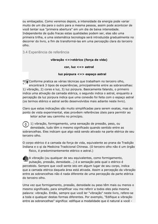 ou embaçados. Como veremos depois, a intensidade da energia pode variar
muito de um dia para o outro para a mesma pessoa, assim pode acontccer de
você tentar sua "primeira abertura" em um dia de baixa intensidade.
Independente de quão fracas estas qualidades podem ser, elas são uma
primeira trilha, e uma sistemática tecnologia será introduzida gradualmente no
decorrer do livro, a fim de transformá-las em uma percepção clara do terceiro
olho.

3.4 Experiência de referência
vibração <=>etérico (força de vida)
cor, luz <=> astral
luz púrpura <=> espaço astral
Conforme pratica as várias técnicas que trabalham no terceiro olho,
encontrará 3 tipos de experiências, principalmente entre as sobrancelhas:
1) vibração, 2) cores e luz, 3) luz púrpura. Basicamente falando, o primeiro
indica uma ativação da camada etérica, o segundo indica o astral, enquanto a
percepção da luz púrpura indica que uma conexão foi feita com o espaço astral
(os termos etérico e astral serão desenvolvidos mais adiante neste livro).
Claro que estas indicações são muito simplificadas para serem exatas, mas do
ponto de vista experimental, elas provêem referências úteis para permitir ao
leitor achar seu caminho no princípio.
1) vibração, formigamento, uma sensação de pressão, peso, ou
densidade, tudo têm o mesmo significado quando sentido entre as
sobrancelhas. Eles indicam que algo está sendo ativado na parte etérica de seu
terceiro olho.
O corpo etérico é a camada da força de vida, equivalente ao prana da Tradição
Indiana e o qi da Medicina Tradicional Chinesa. (O terceiro olho não é um órgão
físico, é predominantemente etérico e astral.)
A vibração (ou qualquer de seu equivalentes, como formigamento,
pulsação, pressão, densidade...) é a sensação pela qual o etérico é
percebido. Sempre que você sente isto em algum lugar de seu corpo, indica
que a camada etérica daquela área está ativada. Assim a percepção da vibração
entre as sobrancelhas não é nada diferente de uma percepção da parte etérica
do terceiro olho.
Uma vez que formigamento, pressão, densidade ou peso têm mais ou menos o
mesmo significado, para simplificar vou me referir a todos eles pela mesma
palavra: vibração. Então, sempre que você ler "vibração" neste livro, refere-se
a toda e qualquer destas formas diferentes. Por exemplo, "Edifique a vibração
entre as sobrancelhas" significa: edifique a modalidade que é natural a você -

 