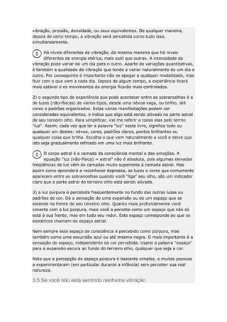vibração, pressão, densidade, ou seus equivalentes. De qualquer maneira,
depois de certo tempo, a vibração será percebida como tudo isso,
simultaneamente.
Há níveis diferentes de vibração, da mesma maneira que há níveis
diferentes de energia etérica, mais sutil que outras. A intensidade da
vibração pode variar de um dia para o outro. Aparte de variações quantitativas,
é também a qualidade da vibração que tende a variar naturalmente de um dia a
outro. Por conseguinte é importante não se apegar a qualquer modalidade, mas
fluir com o que vem a cada dia. Depois de algum tempo, a experiência ficará
mais estável e os movimentos da energia ficarão mais controlados.
2) o segundo tipo de experiência que pode acontecer entre as sobrancelhas é a
de luzes (não-físicas) de vários tipos, desde uma névoa vaga, ou brilho, até
cores e padrões organizados. Estas várias manifestações podem ser
consideradas equivalentes, e indica que algo está sendo ativado na parte astral
de seu terceiro olho. Para simplificar, irei me referir a todas elas pelo termo
"luz". Assim, cada vez que ler a palavra "luz" neste livro, significa tudo ou
qualquer um destes: névoa, cores, padrões claros, pontos brilhantes ou
qualquer coisa que brilha. Escolha o que vem naturalmente a você e deixe que
isto seja gradualmente refinado em uma luz mais brilhante.
O corpo astral é a camada da consciência mental e das emoções. A
equação "luz (não-física) = astral" não é absoluta, pois algumas elevadas
freqüências de luz vêm de camadas muito superiores à camada astral. Mas
assim como aprenderá a reconhecer depressa, as luzes e cores que comumente
aparecem entre as sobrancelhas quando você "liga" seu olho, são um indicador
claro que a parte astral do terceiro olho está sendo ativada.
3) a luz púrpura é percebida freqüentemente no fundo das outras luzes ou
padrões de cor. Dá a sensação de uma expansão ou de um espaço que se
estende na frente de seu terceiro olho. Quanto mais profundamente você
conecta com a luz púrpura, mais você a percebe como um espaço que não só
está à sua frente, mas em todo seu redor. Este espaço corresponde ao que os
esotéricos chamam de espaço astral.
Nem sempre este espaço de consciência é percebido como púrpura, mas
também como uma escuridão azul ou até mesmo negra. O mais importante é a
sensação do espaço, independente da cor percebida. Usarei a palavra "espaço"
para a expansão escura ao fundo do terceiro olho, qualquer que seja a cor.
Note que a percepção do espaço púrpura é bastante simples, e muitas pessoas
a experimentaram (em particular durante a infância) sem perceber sua real
natureza.

3.5 Se você não está sentindo nenhuma vibração

 