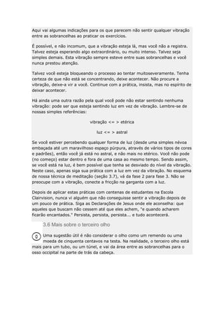 Aqui vai algumas indicações para os que parecem não sentir qualquer vibração
entre as sobrancelhas ao praticar os exercícios.
É possível, e não incomum, que a vibração esteja lá, mas você não a registra.
Talvez esteja esperando algo extraordinário, ou muito intenso. Talvez seja
simples demais. Esta vibração sempre esteve entre suas sobrancelhas e você
nunca prestou atenção.
Talvez você esteja bloqueando o processo ao tentar muitoseveramente. Tenha
certeza de que não está se concentrando, deixe acontecer. Não procure a
vibração, deixe-a vir a você. Continue com a prática, insista, mas no espírito de
deixar acontecer.
Há ainda uma outra razão pela qual você pode não estar sentindo nenhuma
vibração: pode ser que esteja sentindo luz em vez de vibração. Lembre-se de
nossas simples referências:
vibração <= > etérica
luz <= > astral
Se você estiver percebendo qualquer forma de luz (desde uma simples névoa
embaçada até um maravilhoso espaço púrpura, através de vários tipos de cores
e padrões), então você já está no astral, e não mais no etérico. Você não pode
(no começo) estar dentro e fora de uma casa ao mesmo tempo. Sendo assim,
se você está na luz, é bem possível que tenha se desviado do nível da vibração.
Neste caso, apenas siga sua prática com a luz em vez da vibração. No esquema
de nossa técnica de meditação (seção 3.7), vá da fase 2 para fase 3. Não se
preocupe com a vibração, conecte a fricção na garganta com a luz.
Depois de aplicar estas práticas com centenas de estudantes na Escola
Clairvision, nunca vi alguém que não conseguisse sentir a vibração depois de
um pouco de prática. Siga as Declarações de Jesus onde ele aconselha: que
aqueles que buscam não cessem até que eles achem, "e quando acharem
ficarão encantados." Persista, persista, persista... e tudo acontecerá.

3.6 Mais sobre o terceiro olho
Uma sugestão útil é não considerar o olho como um remendo ou uma
moeda de cinquenta centavos na testa. Na realidade, o terceiro olho está
mais para um tubo, ou um túnel, e vai da área entre as sobrancelhas para o
osso occipital na parte de trás da cabeça.

 