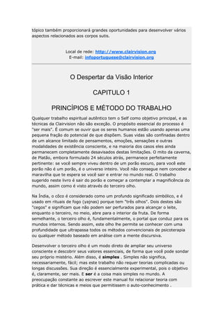 tópico também proporcionará grandes oportunidades para desenvolver vários
aspectos relacionados aos corpos sutis.

Local de rede: http://www.clairvision.org
E-mail: infoportuguese@clairvision.org

O Despertar da Visão Interior
CAPITULO 1
PRINCÍPIOS E MÉTODO DO TRABALHO
Qualquer trabalho espiritual autêntico tem o Self como objetivo principal, e as
técnicas da Clairvision não são exceção. O propósito essencial do processo é
"ser mais". É comum se ouvir que os seres humanos estão usando apenas uma
pequena fração do potencial de que dispõem. Suas vidas são confinadas dentro
de um alcance limitado de pensamentos, emoções, sensações e outras
modalidades de existência consciente, e na maioria dos casos eles ainda
permanecem completamente desavisados destas limitações. O mito da caverna,
de Platão, embora formulado 24 séculos atrás, permanece perfeitamente
pertinente: se você sempre viveu dentro de um porão escuro, para você este
porão não é um porão, é o universo inteiro. Você não consegue nem conceber a
maravilha que te espera se você sair e entrar no mundo real. O trabalho
sugerido neste livro é sair do porão e começar a contemplar a magnificência do
mundo, assim como é visto através do terceiro olho.
Na Índia, o côco é considerado como um profundo significado simbólico, e é
usado em rituais de fogo (yajnas) porque tem "três olhos". Dois destes são
"cegos" e significam que não podem ser perfurados para alcançar o leite,
enquanto o terceiro, no meio, abre para o interior da fruta. De forma
semelhante, o terceiro olho é, fundamentalmente, o portal que conduz para os
mundos internos. Sendo assim, este olho lhe permite se conhecer com uma
profundidade que ultrapassa todos os métodos convencionais de psicoterapia
ou qualquer método baseado em análise com a mente discursiva.
Desenvolver o terceiro olho é um modo direto de ampliar seu universo
consciente e descobrir seus valores essenciais, de forma que você pode sondar
seu próprio mistério. Além disso, é simples . Simples não significa,
necessariamente, fácil; mas este trabalho não requer teorias complicadas ou
longas discussões. Sua direção é essencialmente experimental, pois o objetivo
é, claramente, ser mais. E ser é a coisa mais simples no mundo. A
preocupação constante ao escrever este manual foi relacionar teoria com
prática e dar técnicas e meios que permitissem o auto-conhecimento .

 