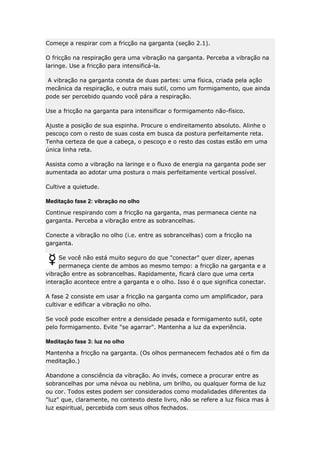 Começe a respirar com a fricção na garganta (seção 2.1).
O fricção na respiração gera uma vibração na garganta. Perceba a vibração na
laringe. Use a fricção para intensificá-la.
A vibração na garganta consta de duas partes: uma física, criada pela ação
mecânica da respiração, e outra mais sutil, como um formigamento, que ainda
pode ser percebido quando você pára a respiração.
Use a fricção na garganta para intensificar o formigamento não-físico.
Ajuste a posição de sua espinha. Procure o endireitamento absoluto. Alinhe o
pescoço com o resto de suas costa em busca da postura perfeitamente reta.
Tenha certeza de que a cabeça, o pescoço e o resto das costas estão em uma
única linha reta.
Assista como a vibração na laringe e o fluxo de energia na garganta pode ser
aumentada ao adotar uma postura o mais perfeitamente vertical possível.
Cultive a quietude.
Meditação fase 2: vibração no olho
Continue respirando com a fricção na garganta, mas permaneca ciente na
garganta. Perceba a vibração entre as sobrancelhas.
Conecte a vibração no olho (i.e. entre as sobrancelhas) com a fricção na
garganta.
Se você não está muito seguro do que "conectar" quer dizer, apenas
permaneça ciente de ambos ao mesmo tempo: a fricção na garganta e a
vibração entre as sobrancelhas. Rapidamente, ficará claro que uma certa
interação acontece entre a garganta e o olho. Isso é o que significa conectar.
A fase 2 consiste em usar a fricção na garganta como um amplificador, para
cultivar e edificar a vibração no olho.
Se você pode escolher entre a densidade pesada e formigamento sutil, opte
pelo formigamento. Evite "se agarrar". Mantenha a luz da experiência.
Meditação fase 3: luz no olho
Mantenha a fricção na garganta. (Os olhos permanecem fechados até o fim da
meditação.)
Abandone a consciência da vibração. Ao invés, comece a procurar entre as
sobrancelhas por uma névoa ou neblina, um brilho, ou qualquer forma de luz
ou cor. Todos estes podem ser considerados como modalidades diferentes da
"luz" que, claramente, no contexto deste livro, não se refere a luz física mas à
luz espiritual, percebida com seus olhos fechados.

 