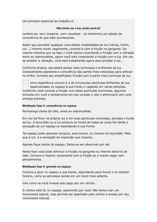 Um princípio essencial do trabalho é:
Não tente ver a luz, tente senti-la!
Lembre-se: sem imaginar, nem visualizar - só mantenha um estado de
consciência do que está acontecendo.
Assim que perceber qualquer uma destas modalidades de luz (névoa, brilho,
cor...) mesmo muito vagamente, conecte-a com a fricção na garganta. Da
mesma maneira que na fase 2 você estava conectando a fricção com a vibração
entre as sobrancelhas, agora você está conectando a fricção com a luz. Em vez
de ampliar a vibração, você está trabalhando agora para ampliar a luz.
Conforme pratica, perceberá partes mais luminosas e brilhantes da luz.
Gradualmente abandone a consciência das partes mais nebulosas para enfocar
no brilho. Conecte seu amplificador-fricção com a parte mais luminosa da luz.
Uma experiência comum é a de minúsculas partículas brilhantes de luz,
esparramadas no espaço à sua frente e vagando em várias direções.
Conforme você conecta a fricção com estas partículas luminosas, algumas
entrarão em você e diretamente em seu coração e isto o alimentará com uma
energia preciosa.
Meditação fase 4: consciência no espaço
Permaneça ciente do olho, entre as sobrancelhas.
Em vez de focar na própria luz e em suas partículas luminosas, perceba o fundo
da luz. A escuridão ou a luz púrpura ao fundo de todas as cores lhe darão o
sensação de um espaço se estendendo à sua frente.
Tal espaço pode aparecer púrpura, azul escuro, ou mesmo só escuridão. Mais
que a cor, é a sensação de expansão que importa.
Apenas fique ciente do espaço. Deixe-se ser absorvido por ele.
Nesta fase você pode diminuir a fricção na garganta ou mesmo deixá-la de
lado. Comece a respirar novamente com a fricção se a mente vagar com
pensamentos.
Meditação fase 5: girando no espaço
Comece a girar no espaço a sua frente, espiralando para frente e no sentido
horário, como se estivesse caindo em um túnel mais adiante.
Gire como se você tivesse sido pego por um vórtice.
O vórtice está lá, no espaço, esperando por você. Não tente criar um
movimento espiral, mas permita ser apanhado pelo vórtice e levado por seu
movimento natural.

 