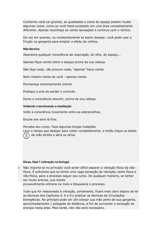 Conforme você vai girando, as qualidades e cores do espaço podem mudar
algumas vezes, como se você fosse projetado em uma área completamente
diferente. Apenas reconheça as várias sensações e continue com o vórtice.
De vez em quando, ou constantemente se assim desejar, você pode usar a
fricção na garganta para ampliar o efeito de vórtice.
Não-técnica
Abandone qualquer consciência da respiração, do olho, do espaço...
Apenas fique ciente sobre o espaço acima da sua cabeça.
Não faça nada, não procure nada, "apenas" fique ciente.
Nem mesmo ciente de você - apenas ciente.
Permaneça extremamente imóvel.
Pratique a arte de perder o controle.
Deixe a consciência assumir, acima da sua cabeça.
Voltando e terminando a meditação
Volte a consciência novamente entre as sobrancelhas.
Escute aos sons lá fora.
Perceba seu corpo. Faça algumas longas inalações.
Leve o tempo que desejar para voltar completamente, e então clique os dedos
da mão direita e abra os olhos.

Dicas, fase 1 (vibração na laringe)
Não importa se no princípio você achar difícil separar a vibração física da nãofísica. É suficiente que se tenha uma vaga sensação da vibração, tanto física e
não-física, para o processo seguir seu curso. De qualquer maneira, se tentar
ser muito precisa, sua mente
provavelmente entraria no meio e bloquearia o processo.
Tudo que for relacionado à vibração, certamente, ficará mais claro depois de ler
as técnicas dos Capítulos 4, 6 e 8 e praticar as técnicas de Circulações
Energéticas. No princípio pode ser útil colocar sua mão perto de sua garganta,
aproximadamente 1 polegada de distância, a fim de aumentar a sensação de
energia nesta área. Mais tarde, isto não será necessário.

 