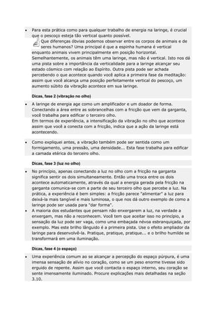 Para esta prática como para qualquer trabalho de energia na laringe, é crucial
que o pescoço esteja tão vertical quanto possível.
Que diferenças óbvias podemos observar entre os corpos de animais e de
seres humanos? Uma principal é que a espinha humana é vertical
enquanto animais vivem principalmente em posição horizontal.
Semelhantemente, os animais têm uma laringe, mas não é vertical. Isto nos dá
uma pista sobre a importância da verticalidade para a laringe alcançar seu
estado cósmico com relação ao Espírito. Outra pista pode ser achada
percebendo o que acontece quando você aplica a primeira fase da meditação:
assim que você alcança uma posição perfeitamente vertical do pescoço, um
aumento súbito da vibração acontece em sua laringe.
Dicas, fase 2 (vibração no olho)
A laringe de energia age como um amplificador e um doador de forma.
Conectando a área entre as sobrancelhas com a fricção que vem da garganta,
você trabalha para edificar o terceiro olho.
Em termos de experiência, a intensificação da vibração no olho que acontece
assim que você a conecta com a fricção, indica que a ação da laringe está
acontecendo.
Como expliquei antes, a vibração também pode ser sentida como um
formigamento, uma pressão, uma densidade... Esta fase trabalha para edificar
a camada etérica do terceiro olho.
Dicas, fase 3 (luz no olho)
No princípio, apenas conectando a luz no olho com a fricção na garganta
significa sentir os dois simultaneamente. Então uma troca entre os dois
acontece automaticamente, através da qual a energia gerada pela fricção na
garganta comunica-se com a parte de seu terceiro olho que percebe a luz. Na
prática, a experiência é bem simples: a fricção parece "alimentar" a luz para
deixá-la mais tangível e mais luminosa, o que nos dá outro exemplo de como a
laringe pode ser usada para "dar forma".
A maioria dos estudantes que pensam não enxergarem a luz, na verdade a
enxergam, mas não a reconhecem. Você tem que aceitar isso no princípio, a
sensação da luz pode ser vaga, como uma embaçada névoa esbranquiçada, por
exemplo. Mas este brilho lânguido é a primeira pista. Use o efeito ampliador da
laringe para desenvolvê-la. Pratique, pratique, pratique... e o brilho humilde se
transformará em uma iluminação.
Dicas, fase 4 (o espaço)
Uma experiência comum ao se alcançar a percepção do espaço púrpura, é uma
imensa sensação de alívio no coração, como se um peso enorme tivesse sido
erguido de repente. Assim que você contacta o espaço interno, seu coração se
sente imensamente iluminado. Procure explicações mais detalhadas na seção
3.10.

 