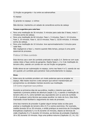 3) fricção na garganta + luz entre as sobrancelhas
4) espaço
5) girando no espaço: o vórtice
Não-técnica: mantenha um estado de consciência acima da cabeça
Tempos sugeridos para cada fase:
Para uma meditação de 30 minutos: 5 minutos para cada das 5 fases, mais 5
minutos acima da cabeça.
Para uma meditação de 60 minutos: Fase 1, 5 minutos. Fase 2, 10 minutos.
Fase 3, 10 minutos. Fase 4, 10/15 minutos. Fase 5, 15/20 minutos. 5 minutos
acima da cabeça.
Para uma meditação de 10 minutos: leve aproximadamente 2 minutos para
cada fase.
Não negligencie a fase 1, mesmo quando falta tempo, porque é uma parte
essencial do processo.

Prática 3.8 Mais zumbido
Esta técnica usa o som de zumbido praticada na seção 2.4. Sente-se com suas
costas retas e fique ciente da garganta. Repita fases 1, 2 e 3 da meditação do
terceiro olho, usando um zunido em vez da fricção na garganta.
Então deixe-se ser submergido no espaço, como nas fases 4 e 5, usando de vez
em quando um zumbido para penetrar mais profundamente no espaço.
Dicas
Estes sons de zumbido provêem um modo poderoso para se projetar no
espaço. Não hesite recorrer a eles sempre que estiver transtornado por
pensamentos ou atividades mentais durante sua meditação.

3.9 Como organizar sua prática
Durante os primeiros dias de sua prática, medite o máximo que puder, e
repetindo a primeira prática de abertura (seção 3.2), e usando a meditação do
terceiro olho (3.7), como também seu equivalente com os sons de zumbido
(3.8) e qualquer outra técnica que possa escolher no resto do livro. Esta forte
impressão inicial facilitará o seguimento do resto do processo.
Uma boa maneira de proceder é gastar algum tempo todos os dias para
praticar a meditação do terceiro olho (3.7) e outros exercícios. Por exemplo,
medite durante 20 ou 30 minutos, e então pratique os exercícios de Circulações
Energéticas (Capítulos 4, 6 e 8) durante 10 minutos, depois as técnicas de
visão (Capítulos 5 e 7) durante 10 minutos, as técnicas de proteção (Capítulos
18 e 20) durante 10 minutos. Faça uma prática noturna (Capítulos 13, 14, 15)

 