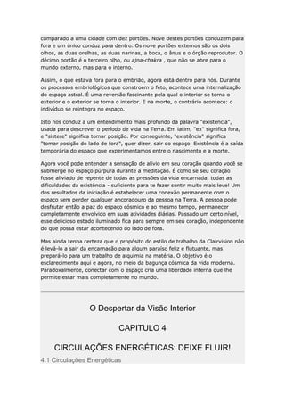 comparado a uma cidade com dez portões. Nove destes portões conduzem para
fora e um único conduz para dentro. Os nove portões externos são os dois
olhos, as duas orelhas, as duas narinas, a boca, o ânus e o órgão reprodutor. O
décimo portão é o terceiro olho, ou ajna-chakra , que não se abre para o
mundo externo, mas para o interno.
Assim, o que estava fora para o embrião, agora está dentro para nós. Durante
os processos embriológicos que constroem o feto, acontece uma internalização
do espaço astral. É uma reversão fascinante pela qual o interior se torna o
exterior e o exterior se torna o interior. E na morte, o contrário acontece: o
indivíduo se reintegra no espaço.
Isto nos conduz a um entendimento mais profundo da palavra "existência",
usada para descrever o período de vida na Terra. Em latim, "ex" significa fora,
e "sistere" significa tomar posição. Por conseguinte, "existência" significa
"tomar posição do lado de fora", quer dizer, sair do espaço. Existência é a saída
temporária do espaço que experimentamos entre o nascimento e a morte.
Agora você pode entender a sensação de alívio em seu coração quando você se
submerge no espaço púrpura durante a meditação. É como se seu coração
fosse aliviado de repente de todas as pressões da vida encarnada, todas as
dificuldades da existência - suficiente para te fazer sentir muito mais leve! Um
dos resultados da iniciação é estabelecer uma conexão permanente com o
espaço sem perder qualquer ancoradouro da pessoa na Terra. A pessoa pode
desfrutar então a paz do espaço cósmico e ao mesmo tempo, permanecer
completamente envolvido em suas atividades diárias. Passado um certo nível,
esse delicioso estado iluminado fica para sempre em seu coração, independente
do que possa estar acontecendo do lado de fora.
Mas ainda tenha certeza que o propósito do estilo de trabalho da Clairvision não
é levá-lo a sair da encarnação para algum paraíso feliz e flutuante, mas
prepará-lo para um trabalho de alquimia na matéria. O objetivo é o
esclarecimento aqui e agora, no meio da bagunça cósmica da vida moderna.
Paradoxalmente, conectar com o espaço cria uma liberdade interna que lhe
permite estar mais completamente no mundo.

O Despertar da Visão Interior
CAPITULO 4
CIRCULAÇÕES ENERGÉTICAS: DEIXE FLUIR!
4.1 Circulações Energéticas

 