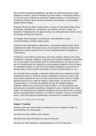 Sob o nome Circulações Energéticas, agrupam-se várias técnicas que visam
despertar e limpar o corpo de energia, ou corpo etérico. A energia do etérico,
ou força de vida, é idêntica ao prana da Tradição Indiana e o qi da Medicina
Tradicional Chinesa. Nosso primeiro propósito será alcançar uma percepção
tangível desta energia.
Enquanto circula por todo o corpo etérico, a força de vida segue certas linhas
de energia, chamados de "meridianos" na medicina chinesa e "nadis" em
Sanskrito. Trabalharemos em alguns destes, nos esforçando para sentir o fluxo
de energia ao longo dos mesmos.
Um estágio mais avançado, mas essencial, será aprender a mover
conscientemente a energia nestes canais.
Conforme esta capacidade se desenvolve, o estudante poderá corrigir vários
problemas de saúde. Ficará óbvio que o funcionamento oficial do corpo físico
depende em grande parte do fluxo correto e equilibrado das circulações do
corpo etérico.
Conforme o corpo etérico ganha força com estas práticas, adquire uma maior
resistência a energias negativas. E quando uma energia indesejável é percebida
em um dos canais, fica possível expeli-la conscientemente, do mesmo modo
que um cascalho pode ser expelido de uma mangueira ligando o fluxo de água.
Tal habilidade afiança um alto nível de proteção energética e provará ser de
grande ajuda a todos aqueles envolvidos com auto-transformação ou cura.
Em uma fase mais avançada, a alquimia interna lida com a abertura do mais
essencial de todos os canais de energia, localizado no centro do corpo. Este
canal central ascende da raiz do tronco (o perineum, entre o ânus e o órgão
genital externo) para o topo da cabeça e acima desta. É a Vara de Trovão
( thunderwand ), o caminho da serpente de fogo da tradição esotérica
ocidental, idêntica ao sushumna da Yoga-Kundalini. Um dos propósitos dos
exercícios de circulações energéticas é prepará-lo para o trabalho neste canal
mestre. Os exercícios de circulações energéticas te treina para mover a energia
etérica conscientemente. Portanto, ao invés de "imaginar" um fluxo no thunderwand , você será capaz de implementar uma genuína circulação de energia.

Prática 4.2 Tremor de conecção
Estágio 1: Tremendo
Sente-se com suas costas retas, de preferência em um tapete no chão, ou
possivelmente em uma cadeira.
Se sentar em uma cadeira, evite recostar.
Mantenha seus olhos fechados ao longo do exercício.
Sacuda suas mãos depressa e vigorosamente de 10 a 20 segundos.

 