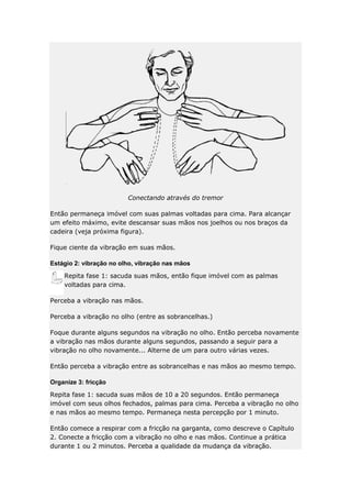 Conectando através do tremor
Então permaneça imóvel com suas palmas voltadas para cima. Para alcançar
um efeito máximo, evite descansar suas mãos nos joelhos ou nos braços da
cadeira (veja próxima figura).
Fique ciente da vibração em suas mãos.
Estágio 2: vibração no olho, vibração nas mãos
Repita fase 1: sacuda suas mãos, então fique imóvel com as palmas
voltadas para cima.
Perceba a vibração nas mãos.
Perceba a vibração no olho (entre as sobrancelhas.)
Foque durante alguns segundos na vibração no olho. Então perceba novamente
a vibração nas mãos durante alguns segundos, passando a seguir para a
vibração no olho novamente... Alterne de um para outro várias vezes.
Então perceba a vibração entre as sobrancelhas e nas mãos ao mesmo tempo.
Organize 3: fricção
Repita fase 1: sacuda suas mãos de 10 a 20 segundos. Então permaneça
imóvel com seus olhos fechados, palmas para cima. Perceba a vibração no olho
e nas mãos ao mesmo tempo. Permaneça nesta percepção por 1 minuto.
Então comece a respirar com a fricção na garganta, como descreve o Capítulo
2. Conecte a fricção com a vibração no olho e nas mãos. Continue a prática
durante 1 ou 2 minutos. Perceba a qualidade da mudança da vibração.

 