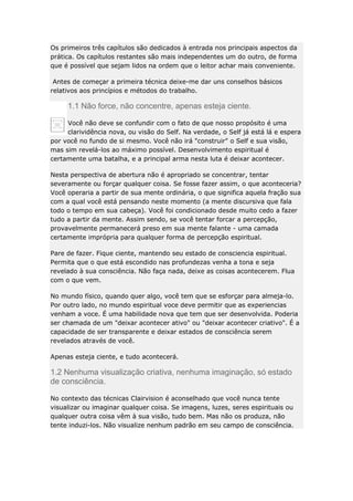 Os primeiros três capítulos são dedicados à entrada nos principais aspectos da
prática. Os capítulos restantes são mais independentes um do outro, de forma
que é possível que sejam lidos na ordem que o leitor achar mais conveniente.
Antes de começar a primeira técnica deixe-me dar uns conselhos básicos
relativos aos princípios e métodos do trabalho.

1.1 Não force, não concentre, apenas esteja ciente.
Você não deve se confundir com o fato de que nosso propósito é uma
clarividência nova, ou visão do Self. Na verdade, o Self já está lá e espera
por você no fundo de si mesmo. Você não irá "construir" o Self e sua visão,
mas sim revelá-los ao máximo possível. Desenvolvimento espiritual é
certamente uma batalha, e a principal arma nesta luta é deixar acontecer.
Nesta perspectiva de abertura não é apropriado se concentrar, tentar
severamente ou forçar qualquer coisa. Se fosse fazer assim, o que aconteceria?
Você operaria a partir de sua mente ordinária, o que significa aquela fração sua
com a qual você está pensando neste momento (a mente discursiva que fala
todo o tempo em sua cabeça). Você foi condicionado desde muito cedo a fazer
tudo a partir da mente. Assim sendo, se você tentar forcar a percepção,
provavelmente permanecerá preso em sua mente falante - uma camada
certamente imprópria para qualquer forma de percepção espiritual.
Pare de fazer. Fique ciente, mantendo seu estado de consciencia espiritual.
Permita que o que está escondido nas profundezas venha a tona e seja
revelado à sua consciência. Não faça nada, deixe as coisas acontecerem. Flua
com o que vem.
No mundo físico, quando quer algo, você tem que se esforçar para almeja-lo.
Por outro lado, no mundo espiritual voce deve permitir que as experiencias
venham a voce. É uma habilidade nova que tem que ser desenvolvida. Poderia
ser chamada de um "deixar acontecer ativo" ou "deixar acontecer criativo". É a
capacidade de ser transparente e deixar estados de consciência serem
revelados através de você.
Apenas esteja ciente, e tudo acontecerá.

1.2 Nenhuma visualização criativa, nenhuma imaginação, só estado
de consciência.
No contexto das técnicas Clairvision é aconselhado que você nunca tente
visualizar ou imaginar qualquer coisa. Se imagens, luzes, seres espirituais ou
qualquer outra coisa vêm à sua visão, tudo bem. Mas não os produza, não
tente induzi-los. Não visualize nenhum padrão em seu campo de consciência.

 