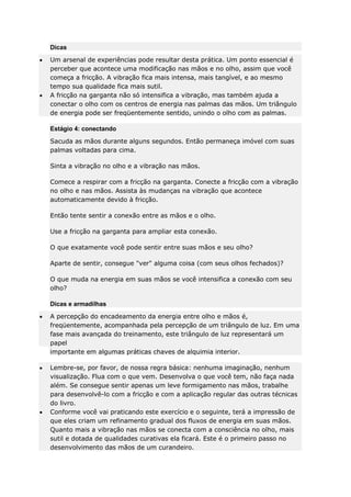 Dicas
Um arsenal de experiências pode resultar desta prática. Um ponto essencial é
perceber que acontece uma modificação nas mãos e no olho, assim que você
começa a fricção. A vibração fica mais intensa, mais tangível, e ao mesmo
tempo sua qualidade fica mais sutil.
A fricção na garganta não só intensifica a vibração, mas também ajuda a
conectar o olho com os centros de energia nas palmas das mãos. Um triângulo
de energia pode ser freqüentemente sentido, unindo o olho com as palmas.
Estágio 4: conectando
Sacuda as mãos durante alguns segundos. Então permaneça imóvel com suas
palmas voltadas para cima.
Sinta a vibração no olho e a vibração nas mãos.
Comece a respirar com a fricção na garganta. Conecte a fricção com a vibração
no olho e nas mãos. Assista às mudanças na vibração que acontece
automaticamente devido à fricção.
Então tente sentir a conexão entre as mãos e o olho.
Use a fricção na garganta para ampliar esta conexão.
O que exatamente você pode sentir entre suas mãos e seu olho?
Aparte de sentir, consegue "ver" alguma coisa (com seus olhos fechados)?
O que muda na energia em suas mãos se você intensifica a conexão com seu
olho?
Dicas e armadilhas
A percepção do encadeamento da energia entre olho e mãos é,
freqüentemente, acompanhada pela percepção de um triângulo de luz. Em uma
fase mais avançada do treinamento, este triângulo de luz representará um
papel
importante em algumas práticas chaves de alquimia interior.
Lembre-se, por favor, de nossa regra básica: nenhuma imaginação, nenhum
visualização. Flua com o que vem. Desenvolva o que você tem, não faça nada
além. Se consegue sentir apenas um leve formigamento nas mãos, trabalhe
para desenvolvê-lo com a fricção e com a aplicação regular das outras técnicas
do livro.
Conforme você vai praticando este exercício e o seguinte, terá a impressão de
que eles criam um refinamento gradual dos fluxos de energia em suas mãos.
Quanto mais a vibração nas mãos se conecta com a consciência no olho, mais
sutil e dotada de qualidades curativas ela ficará. Este é o primeiro passo no
desenvolvimento das mãos de um curandeiro.

 