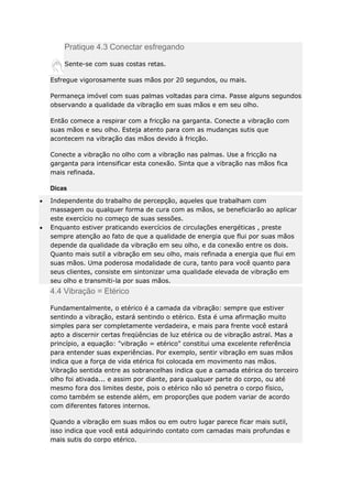 Pratique 4.3 Conectar esfregando
Sente-se com suas costas retas.
Esfregue vigorosamente suas mãos por 20 segundos, ou mais.
Permaneça imóvel com suas palmas voltadas para cima. Passe alguns segundos
observando a qualidade da vibração em suas mãos e em seu olho.
Então comece a respirar com a fricção na garganta. Conecte a vibração com
suas mãos e seu olho. Esteja atento para com as mudanças sutis que
acontecem na vibração das mãos devido à fricção.
Conecte a vibração no olho com a vibração nas palmas. Use a fricção na
garganta para intensificar esta conexão. Sinta que a vibração nas mãos fica
mais refinada.
Dicas
Independente do trabalho de percepção, aqueles que trabalham com
massagem ou qualquer forma de cura com as mãos, se beneficiarão ao aplicar
este exercício no começo de suas sessões.
Enquanto estiver praticando exercícios de circulações energéticas , preste
sempre atenção ao fato de que a qualidade de energia que flui por suas mãos
depende da qualidade da vibração em seu olho, e da conexão entre os dois.
Quanto mais sutil a vibração em seu olho, mais refinada a energia que flui em
suas mãos. Uma poderosa modalidade de cura, tanto para você quanto para
seus clientes, consiste em sintonizar uma qualidade elevada de vibração em
seu olho e transmiti-la por suas mãos.

4.4 Vibração = Etérico
Fundamentalmente, o etérico é a camada da vibração: sempre que estiver
sentindo a vibração, estará sentindo o etérico. Esta é uma afirmação muito
simples para ser completamente verdadeira, e mais para frente você estará
apto a discernir certas freqüências de luz etérica ou de vibração astral. Mas a
princípio, a equação: "vibração = etérico" constitui uma excelente referência
para entender suas experiências. Por exemplo, sentir vibração em suas mãos
indica que a força de vida etérica foi colocada em movimento nas mãos.
Vibração sentida entre as sobrancelhas indica que a camada etérica do terceiro
olho foi ativada... e assim por diante, para qualquer parte do corpo, ou até
mesmo fora dos limites deste, pois o etérico não só penetra o corpo físico,
como também se estende além, em proporções que podem variar de acordo
com diferentes fatores internos.
Quando a vibração em suas mãos ou em outro lugar parece ficar mais sutil,
isso indica que você está adquirindo contato com camadas mais profundas e
mais sutis do corpo etérico.

 