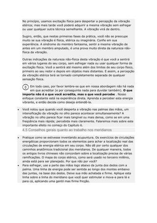No princípio, usamos excitação física para despertar a percepção da vibração
etérica; mas mais tarde você poderá adquirir a mesma vibração sem esfregar
ou usar qualquer outra técnica semelhante. A vibração virá de dentro.
Sugiro, então, que nestas primeiras fases da prática, você não se preocupe
muito se sua vibração é física, etérica ou imaginária. Confie em sua
experiência. A síndrome do membro fantasma, sentir a mesma vibração de
antes em um membro amputado, é uma prova muito direta da natureza nãofísica da vibração.
Outras indicações da natureza não-física desta vibração é que você a sentirá
em vários lugares do seu corpo, sem esfregar nada ou usar qualquer forma de
excitação física. Você a sentirá até mesmo além dos limites de seu corpo físico,
primeiro ao seu redor e depois em objetos mais distantes. E assim, a percepção
da vibração etérica terá se tornado completamente separada de qualquer
sensação física.
Em todo caso, por favor lembre-se que em nossa abordagem não há nada
em que acreditar (e por conseguinte nada para duvidar também). O que
importa não é o que você acredita, mas o que você percebe . Nosso
enfoque constante está na experiência direta. Aprenda a perceber esta energia
vibrante, e então decida como deseja entendê-la.
Você notou que quando você desperta a vibração nas palmas das mãos, um
intensificação da vibração no olho parece acontecer simultaneamente? A
vibração no olho parece ficar mais tangível ou mais densa, como se em uma
freqüência mais rápida; percebida mais claramente. Falaremos mais sobre este
importante efeito no começo do Capítulo 6.

4.5 Conselhos gerais quanto ao trabalho nos meridianos
Pratique como se estivesse inventando acupuntura. Os exercícios de circulações
energéticas proporcionam todos os elementos para achar a localização real das
circulações de energia etérica em seu corpo. Não dê por certo qualquer dos
caminhos anatômicos tradicional dos meridianos. De qualquer maneira, todos
os antigos livros chineses não concordam sobre a localização precisa de várias
ramificações. O mapa do corpo etérico, como será usado no terceiro milênio,
ainda está para ser planejado. Por que não por você?
Para esfregar, use a parte das mãos logo abaixo da junta dos dedos com a
palma. Uma linha de energia pode ser sentida ao longo dos montes embaixo
das juntas, na base dos dedos. Deixe sua mão achatada e firme. Aplique esta
linha sobre a linha do meridiano que você quer estimular e mova-a para lá e
para cá, aplicando uma gentil mas firme fricção.

 