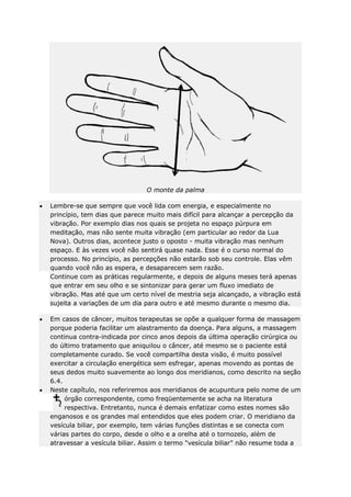 O monte da palma
Lembre-se que sempre que você lida com energia, e especialmente no
princípio, tem dias que parece muito mais difícil para alcançar a percepção da
vibração. Por exemplo dias nos quais se projeta no espaço púrpura em
meditação, mas não sente muita vibração (em particular ao redor da Lua
Nova). Outros dias, acontece justo o oposto - muita vibração mas nenhum
espaço. E às vezes você não sentirá quase nada. Esse é o curso normal do
processo. No princípio, as percepções não estarão sob seu controle. Elas vêm
quando você não as espera, e desaparecem sem razão.
Continue com as práticas regularmente, e depois de alguns meses terá apenas
que entrar em seu olho e se sintonizar para gerar um fluxo imediato de
vibração. Mas até que um certo nível de mestria seja alcançado, a vibração está
sujeita a variações de um dia para outro e até mesmo durante o mesmo dia.
Em casos de câncer, muitos terapeutas se opõe a qualquer forma de massagem
porque poderia facilitar um alastramento da doença. Para alguns, a massagem
continua contra-indicada por cinco anos depois da última operação cirúrgica ou
do último tratamento que aniquilou o câncer, até mesmo se o paciente está
completamente curado. Se você compartilha desta visão, é muito possível
exercitar a circulação energética sem esfregar, apenas movendo as pontas de
seus dedos muito suavemente ao longo dos meridianos, como descrito na seção
6.4.
Neste capítulo, nos referiremos aos meridianos de acupuntura pelo nome de um
órgão correspondente, como freqüentemente se acha na literatura
respectiva. Entretanto, nunca é demais enfatizar como estes nomes são
enganosos e os grandes mal entendidos que eles podem criar. O meridiano da
vesícula biliar, por exemplo, tem várias funções distintas e se conecta com
várias partes do corpo, desde o olho e a orelha até o tornozelo, além de
atravessar a vesícula biliar. Assim o termo "vesícula biliar" não resume toda a

 