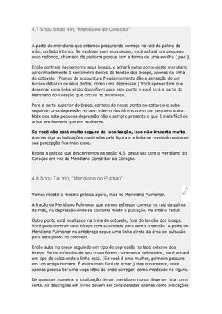 4.7 Shou Shao Yin, "Meridiano do Coração"
A parte do meridiano que estamos procurando começa na raiz da palma da
mão, no lado interno. Se explorar com seus dedos, você achará um pequeno
osso redondo, chamado de pisiform porque tem a forma de uma ervilha ( pea ).
Então contraia ligeiramente seus bíceps, e achará outro ponto deste meridiano
aproximadamente 1 centímetro dentro do tendão dos bíceps, apenas na linha
do cotovelo. (Pontos de acupuntura freqüentemente dão a sensação de um
buraco debaixo de seus dedos, como uma depressão.) Você apenas tem que
desenhar uma linha vindo dopisiform para este ponto e você terá a parte do
Meridiano do Coração que circula no antebraço.
Para a parte superior do braço, comece do nosso ponto no cotovelo e suba
seguindo uma depressão no lado interno dos bíceps como um pequeno sulco.
Note que esta pequena depressão não é sempre presente e que é mais fácil de
achar em homens que em mulheres.
Se você não está muito seguro da localização, isso não importa muito .
Apenas siga as indicações mostradas pela figura e a linha se revelará conforme
sua percepção fica mais clara.
Repita a prática que descrevemos na seção 4.6, desta vez com o Meridiano do
Coração em vez do Meridiano Constritor do Coração.

4.8 Shou Tai Yin, "Meridiano do Pulmão"
Vamos repetir a mesma prática agora, mas no Meridiano Pulmonar.
A fração do Meridiano Pulmonar que vamos esfregar começa na raiz da palma
da mão, na depressão onde se costuma medir a pulsação, na artéria radial.
Outro ponto está localizado na linha do cotovelo, fora do tendão dos bíceps.
Você pode contrair seus bíceps com suavidade para sentir o tendão. A parte do
Meridiano Pulmonar no antebraço segue uma linha direta da área de pulsação
para este ponto no cotovelo.
Então suba no braço seguindo um tipo de depressão no lado externo dos
bíceps. Se os músculos de seu braço forem claramente delineados, você achará
um tipo de sulco onde a linha está. (Se você é uma mulher, primeiro procure
em um amigo homem. É muito mais fácil de achar.) Mas novamente, você
apenas precisa ter uma vaga idéia de onde esfregar, como mostrado na figura.
De qualquer maneira, a localização de um meridiano nunca deve ser tida como
certa. As descrições em livros devem ser consideradas apenas como indicações

 