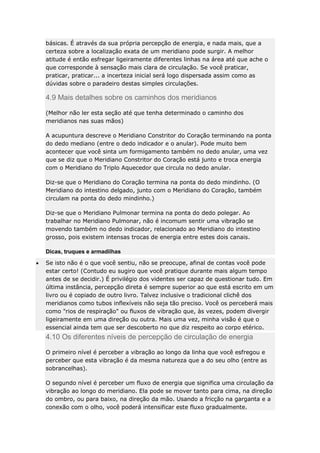 básicas. É através da sua própria percepção de energia, e nada mais, que a
certeza sobre a localização exata de um meridiano pode surgir. A melhor
atitude é então esfregar ligeiramente diferentes linhas na área até que ache o
que corresponde à sensação mais clara de circulação. Se você praticar,
praticar, praticar... a incerteza inicial será logo dispersada assim como as
dúvidas sobre o paradeiro destas simples circulações.

4.9 Mais detalhes sobre os caminhos dos meridianos
(Melhor não ler esta seção até que tenha determinado o caminho dos
meridianos nas suas mãos)
A acupuntura descreve o Meridiano Constritor do Coração terminando na ponta
do dedo mediano (entre o dedo indicador e o anular). Pode muito bem
acontecer que você sinta um formigamento também no dedo anular, uma vez
que se diz que o Meridiano Constritor do Coração está junto e troca energia
com o Meridiano do Triplo Aquecedor que circula no dedo anular.
Diz-se que o Meridiano do Coração termina na ponta do dedo mindinho. (O
Meridiano do intestino delgado, junto com o Meridiano do Coração, também
circulam na ponta do dedo mindinho.)
Diz-se que o Meridiano Pulmonar termina na ponta do dedo polegar. Ao
trabalhar no Meridiano Pulmonar, não é incomum sentir uma vibração se
movendo também no dedo indicador, relacionado ao Meridiano do intestino
grosso, pois existem intensas trocas de energia entre estes dois canais.
Dicas, truques e armadilhas
Se isto não é o que você sentiu, não se preocupe, afinal de contas você pode
estar certo! (Contudo eu sugiro que você pratique durante mais algum tempo
antes de se decidir.) É privilégio dos videntes ser capaz de questionar tudo. Em
última instância, percepção direta é sempre superior ao que está escrito em um
livro ou é copiado de outro livro. Talvez inclusive o tradicional clichê dos
meridianos como tubos inflexíveis não seja tão preciso. Você os perceberá mais
como "rios de respiração" ou fluxos de vibração que, às vezes, podem divergir
ligeiramente em uma direção ou outra. Mais uma vez, minha visão é que o
essencial ainda tem que ser descoberto no que diz respeito ao corpo etérico.

4.10 Os diferentes níveis de percepção de circulação de energia
O primeiro nível é perceber a vibração ao longo da linha que você esfregou e
perceber que esta vibração é da mesma natureza que a do seu olho (entre as
sobrancelhas).
O segundo nível é perceber um fluxo de energia que significa uma circulação da
vibração ao longo do meridiano. Ela pode se mover tanto para cima, na direção
do ombro, ou para baixo, na direção da mão. Usando a fricção na garganta e a
conexão com o olho, você poderá intensificar este fluxo gradualmente.

 