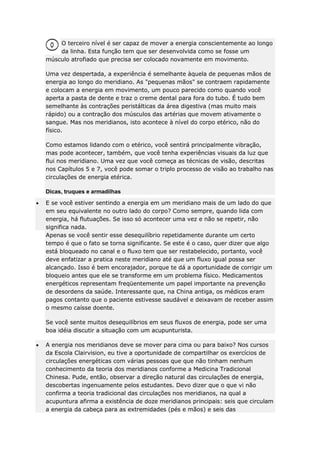 O terceiro nível é ser capaz de mover a energia conscientemente ao longo
da linha. Esta função tem que ser desenvolvida como se fosse um
músculo atrofiado que precisa ser colocado novamente em movimento.
Uma vez despertada, a experiência é semelhante àquela de pequenas mãos de
energia ao longo do meridiano. As "pequenas mãos" se contraem rapidamente
e colocam a energia em movimento, um pouco parecido como quando você
aperta a pasta de dente e traz o creme dental para fora do tubo. É tudo bem
semelhante às contrações peristálticas da área digestiva (mas muito mais
rápido) ou a contração dos músculos das artérias que movem ativamente o
sangue. Mas nos meridianos, isto acontece à nível do corpo etérico, não do
físico.
Como estamos lidando com o etérico, você sentirá principalmente vibração,
mas pode acontecer, também, que você tenha experiências visuais da luz que
flui nos meridiano. Uma vez que você começa as técnicas de visão, descritas
nos Capítulos 5 e 7, você pode somar o triplo processo de visão ao trabalho nas
circulações de energia etérica.
Dicas, truques e armadilhas
E se você estiver sentindo a energia em um meridiano mais de um lado do que
em seu equivalente no outro lado do corpo? Como sempre, quando lida com
energia, há flutuações. Se isso só acontecer uma vez e não se repetir, não
significa nada.
Apenas se você sentir esse desequilíbrio repetidamente durante um certo
tempo é que o fato se torna significante. Se este é o caso, quer dizer que algo
está bloqueado no canal e o fluxo tem que ser restabelecido, portanto, você
deve enfatizar a pratica neste meridiano até que um fluxo igual possa ser
alcançado. Isso é bem encorajador, porque te dá a oportunidade de corrigir um
bloqueio antes que ele se transforme em um problema físico. Medicamentos
energéticos representam freqüentemente um papel importante na prevenção
de desordens da saúde. Interessante que, na China antiga, os médicos eram
pagos contanto que o paciente estivesse saudável e deixavam de receber assim
o mesmo caísse doente.
Se você sente muitos desequilíbrios em seus fluxos de energia, pode ser uma
boa idéia discutir a situação com um acupunturista.
A energia nos meridianos deve se mover para cima ou para baixo? Nos cursos
da Escola Clairvision, eu tive a oportunidade de compartilhar os exercícios de
circulações energéticas com várias pessoas que que não tinham nenhum
conhecimento da teoria dos meridianos conforme a Medicina Tradicional
Chinesa. Pude, então, observar a direção natural das circulações de energia,
descobertas ingenuamente pelos estudantes. Devo dizer que o que vi não
confirma a teoria tradicional das circulações nos meridianos, na qual a
acupuntura afirma a existência de doze meridianos principais: seis que circulam
a energia da cabeça para as extremidades (pés e mãos) e seis das

 