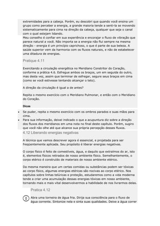 extremidades para a cabeça. Porém, eu descobri que quando você ensina um
grupo como perceber a energia, a grande maioria tende a senti-la se movendo
sistematicamente para cima na direção da cabeça, qualquer que seja o canal
com o qual estejam lidando.
Meu conselho é confiar em sua experiência e encorajar o fluxo de vibração que
parece natural a você. Não importa se a energia não flui sempre na mesma
direção - energia é um princípio caprichoso, o que é parte de sua beleza. A
saúde superior vem da harmonia com os fluxos naturais, e não de estabelecer
uma ditadura de energias.

Pratique 4.11
Exercitando a circulação energética no Meridiano Constritor do Coração,
conforme a prática 4.6. Esfregue ambos os braços, um em seguida do outro,
mas desta vez, assim que terminar de esfregar, segure seus braços em cima
(como se você estivesse tentando alcançar o teto).
A direção da circulação é igual a de antes?
Repita o mesmo exercício com o Meridiano Pulmonar, e então com o Meridiano
do Coração.
Dicas
Se puder, repita o mesmo exercício com os ombros parados e suas mãos para
cima.
Para sua informação, deixei indicado o que a acupuntura diz sobre a direção
dos fluxos dos meridianos em uma nota no final deste capítulo. Porém, sugiro
que você não olhe até que alcance sua própria percepção desses fluxos.

4.12 Liberando energias negativas
A técnica que vamos descrever agora é essencial, e projetada para ser
freqüentemente aplicada. Seu propósito é liberar energias negativas.
O corpo físico é feito de comestíveis, água, e daquilo que extraímos do ar, isto
é, elementos físicos retirados de nosso ambiente físico. Semelhantemente, o
corpo etérico é construído de materiais de nosso ambiente etérico.
Da mesma maneira que um certas comidas ou substâncias podem ser tóxicas
ao corpo físico, algumas energias etéricas são nocivas ao corpo etérico. Nos
capítulos sobre linhas telúricas e proteção, estudaremos como a vida moderna
tende a criar uma acumulação dessas energias tóxicas em nosso ambiente,
tornando mais e mais vital desenvolvermos a habilidade de nos livrarmos delas.

Pratica 4.12
Abra uma torneira de água fria. Dirija sua consciência para o fluxo de
água corrente. Sintonize nela e sinta suas qualidades. Deixe a água correr

 