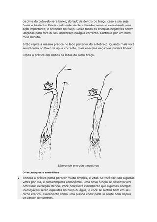 de cima do cotovelo para baixo, do lado de dentro do braço, caso a pia seja
funda o bastante. Esteja realmente ciente e focado, como se executando uma
ação importante, e sintonize no fluxo. Deixe todas as energias negativas serem
lançadas para fora de seu antebraço na água corrente. Continue por um bom
meio minuto.
Então repita a mesma prática no lado posterior do antebraço. Quanto mais você
se sintoniza no fluxo da água corrente, mais energias negativas poderá liberar.
Repita a prática em ambos os lados do outro braço.

Liberando energias negativas
Dicas, truques e armadilhas
Embora a prática possa parecer muito simples, é vital. Se você faz isso algumas
vezes por dia, e com completa consciência, uma nova função se desenvolverá
depressa: excreção etérica. Você perceberá claramente que algumas energias
indesejáveis serão expelidas no fluxo da água, e você se sentirá bem em seu
corpo etérico, exatamente como uma pessoa constipada se sente bem depois
de passar tamboretes.

 