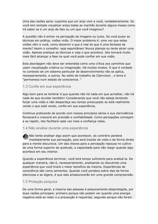 Uma das razões seria: suponha que um anjo vem a você, verdadeiramente. Se
você tem tentado visualizar anjos todas as manhãs durante alguns meses como
irá saber se é um anjo de fato ou um que você imaginou?
A questão não é entrar na percepção de imagens ou luzes. Se você puser as
técnicas em prática, visões virão. O maior problema é: uma vez que estas
visões vêm a você, como discernir o que é real do que é uma fantasia da
mente? Assim o conselho: seja espontâneo! Nunca planeje ou tente atrair uma
visão. Apenas pratique as técnicas e veja o que acontece. Isto tornará muito
mais fácil alcançar a fase na qual você pode confiar em sua visão.
Esta abordagem não deve ser entendida como uma crítica aos caminhos que
usam visualização criativa ou imaginação. Há muitos modos. O que é verdade
no contexto de um sistema particular de desenvolvimento não se aplica,
necessariamente, a outros. No estilo de trabalho da Clairvision , o lema é
"permaneca num estado de consciencia ."

1.3 Confie em sua experiência
Algo bom para se lembrar é que quando não há nada em que acreditar, não há
nada de que duvidar também! Considerando que você não esteja tentando
forjar uma visão e não desperdiça seu tempo preocupado se está realmente
vendo o que está vendo, confie em sua experiência.
Continue praticando de acordo com nossos princípios sérios e sua clarividência
florescerá e crescerá em precisão e confiabilidade. Como percepções começam
a se repetir, isto facilitará cada vez mais a confiança nelas.

1.4 Não analise durante uma experiência
Não tente analisar algo assim que acontecer, do contrário perderá
imediatamente sua percepção, pois será trazido de volta e de forma direta
para a mente discursiva. Um das chaves para a percepção repousa no cultivo
de uma forma superior de quietude, a capacidade para não reagir quando algo
acontece em seu interior.
Quando a experiência terminar, você terá tempo suficiente para analisá-la. De
qualquer maneira, não é, necessariamente, analisando ou discutindo uma
experiência que você tirará o maior benefício da mesma. Experiências de
consciência são como sementes. Quando você pondera sobre elas de forma
silenciosa e as digere, é que elas amadurecerão em uma grande compreensão.

1.5 Proteção psíquica
De uma forma geral, a maioria das pessoas é psiquicamente desprotegida, por
duas razões principais: primeiro porque não podem ver quando uma energia
negativa está ao redor e a precaução é requerida; segundo porque não foram

 