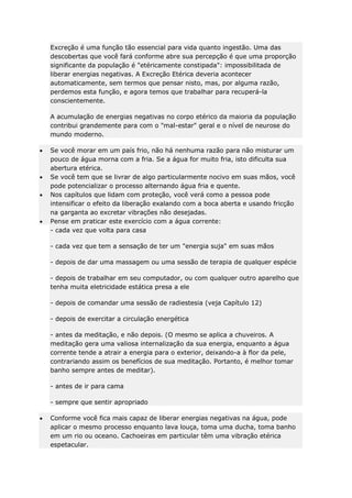 Excreção é uma função tão essencial para vida quanto ingestão. Uma das
descobertas que você fará conforme abre sua percepção é que uma proporção
significante da população é "etéricamente constipada": impossibilitada de
liberar energias negativas. A Excreção Etérica deveria acontecer
automaticamente, sem termos que pensar nisto, mas, por alguma razão,
perdemos esta função, e agora temos que trabalhar para recuperá-la
conscientemente.
A acumulação de energias negativas no corpo etérico da maioria da população
contribui grandemente para com o "mal-estar" geral e o nível de neurose do
mundo moderno.
Se você morar em um país frio, não há nenhuma razão para não misturar um
pouco de água morna com a fria. Se a água for muito fria, isto dificulta sua
abertura etérica.
Se você tem que se livrar de algo particularmente nocivo em suas mãos, você
pode potencializar o processo alternando água fria e quente.
Nos capítulos que lidam com proteção, você verá como a pessoa pode
intensificar o efeito da liberação exalando com a boca aberta e usando fricção
na garganta ao excretar vibrações não desejadas.
Pense em praticar este exercício com a água corrente:
- cada vez que volta para casa
- cada vez que tem a sensação de ter um "energia suja" em suas mãos
- depois de dar uma massagem ou uma sessão de terapia de qualquer espécie
- depois de trabalhar em seu computador, ou com qualquer outro aparelho que
tenha muita eletricidade estática presa a ele
- depois de comandar uma sessão de radiestesia (veja Capítulo 12)
- depois de exercitar a circulação energética
- antes da meditação, e não depois. (O mesmo se aplica a chuveiros. A
meditação gera uma valiosa internalização da sua energia, enquanto a água
corrente tende a atrair a energia para o exterior, deixando-a à flor da pele,
contrariando assim os benefícios de sua meditação. Portanto, é melhor tomar
banho sempre antes de meditar).
- antes de ir para cama
- sempre que sentir apropriado
Conforme você fica mais capaz de liberar energias negativas na água, pode
aplicar o mesmo processo enquanto lava louça, toma uma ducha, toma banho
em um rio ou oceano. Cachoeiras em particular têm uma vibração etérica
espetacular.

 