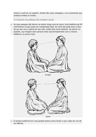 frente a você em um espelho. Ambos têm suas vantagens, e eu recomendo que
pratique ambos os modos.

5.2 Quanto às práticas de contacto visual
As duas pessoas não devem se sentar longe uma da outra. Uma distância de 90
centímetros (3 pés) pode ser considerada ideal. Se você não pode tocar a face
de seu par com a palma de sua mão, então está muito distante. Se estiver no
espelho, sua imagem deve parecer estar aproximadamente com a mesma
distância, ou pouco mais.

Errado

Certo
É sempre preferível ter uma parede branca como fundo e usar velas em vez de
luz elétrica.

 
