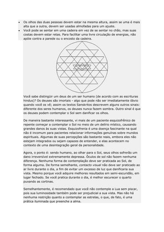 Os olhos das duas pessoas devem estar na mesma altura, assim se uma é mais
alta que a outra, devem ser usadas almofadas para um ajuste.
Você pode se sentar em uma cadeira em vez de se sentar no chão, mas suas
costas devem estar retas. Para facilitar uma livre circulação de energias, não
apóie contra a parede ou o encosto da cadeira.

Você sabe distingüir um deus de um ser humano (de acordo com as escrituras
hindus)? Os deuses são imortais - algo que pode não ser imediatamente óbvio
quando você os vê; assim os textos Sanskritos descrevem alguns outros sinais:
diferente dos seres humanos, os deuses nunca fazem sombra. Outro sinal é que
os deuses podem contemplar o Sol sem danificar os olhos.
De maneira bastante interessante, vi mais de um paciente esquizofrênico de
repente começar a contemplar o Sol no meio de um delírio místico, causando
grandes danos às suas vistas. Esquizofrenia é uma doença fascinante na qual
não é incomum para pacientes relacionar informações genuínas sobre mundos
espirituais. Algumas de suas percepções são bastante reais, embora eles não
estejam integrados ou sejam capazes de entender, e elas acontecem no
contexto de uma desintegração geral da personalidade.
Agora, o ponto é: sendo humano, ao olhar para o Sol, seus olhos sofrerão um
dano irreversível extremamente depressa. Óculos de sol não fazem nenhuma
diferença. Nenhuma forma de contemplação deve ser praticada ao Sol, de
forma alguma. De forma semelhante, contacto visual não deve ser praticado ao
ar livre durante o dia, a fim de evitar um excesso de luz que danificaria sua
vista. Mesmo porque você adquire melhores resultados em semi-escuridão, em
lugar fechado. Se você pratica durante o dia, é melhor escurecer o quarto
puxando as cortinas.
Semelhantemente, é recomendado que você não contemple a Lua sem piscar,
pois sua luminosidade também pode ser prejudicial a sua vista. Mas não há
nenhuma restrição quanto a contemplar as estrelas, o que, de fato, é uma
prática iluminada que preenche a alma.

 