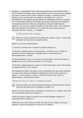 Espelhos... o espantarão! Como pode ser possível para uma superfície física
não só refletir sua imagem física, mas também sua aura, faces suas no passado
e no futuro, faces de seus guias? Chogyam Trungpa, o conhecido mestre
Tibetano, uma vez falou para um amigo que ele podia ver o reino de
Shambhala em seu espelho quando estava em meditação profunda. O espelho
é um do elementos básicos de iniciação nas escolas ocidentais de esoterismo.
Os ancestrais devem ter tido uma sensação da natureza misteriosa dos
espelhos, uma vez que a palavra espelho vem do latim mirari . Mirari significa
tanto surpreender como admirar, e é a origem de outras palavras como:
maravilha, admirar, milagre... e miragem!

5.3 Reconexão com o espaço
Antes de começar quaisquer das práticas de contacto visual , e entre elas,
reconecte com seu olho do seguinte modo:
Sente-se com seus olhos fechados.
1) Comece a respirar com a fricção na garganta (seção 2.1).
2) Perceba a vibração entre as sobrancelhas, e conecte-a com a fricção na
garganta. Continue edificando a vibração entre as sobrancelhas por
aproximadamente 1 minuto.
3) Perceba padrões de luz ou cor entre as sobrancelhas. Conecte a fricção na
garganta com a luz. Continue durante 1 ou 2 minutos.
4) Perceba o espaço púrpura ou escuro (o fundo das luzes e cores). Permaneça
no espaço durante 1 ou 2 minutos.
Você descobrirá nestas instruções a serem praticadas com seus olhos fechados,
que ela é uma versão encurtada da meditação do terceiro olho, descrita na
seção 3.7. Como sempre, "o olho" se refere ao terceiro olho, entre as
sobrancelhas, e não aos olhos físicos.

Pratique 5.4 Foco no olho e o "estado de visão"
Vamos começar com as duas primeiras partes do nosso processo triplo de
visão que será descrita por completo na seção 5.13.
Sente-se com as costas retas, na frente de um amigo ou um espelho, de acordo
com os princípios descritos na seção 5.2.
Antes de começar, passe 3 minutos com os olhos fechados, fazendo um
reconexão como na seção 5.3.
Então abra seus olhos. Dirija seu olhar aos olhos de seu amigo ou aos seus
próprios, se estiver praticando na frente de um espelho.

 