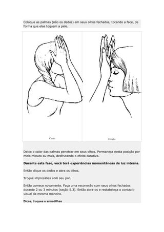 Coloque as palmas (não os dedos) em seus olhos fechados, tocando a face, de
forma que elas toquem a pele.

Certo

Errado

Deixe o calor das palmas penetrar em seus olhos. Permaneça nesta posição por
meio minuto ou mais, desfrutando o efeito curativo.
Durante esta fase, você terá experiências momentâneas de luz interna.
Então clique os dedos e abra os olhos.
Troque impressões com seu par.
Então comece novamente. Faça uma reconexão com seus olhos fechados
durante 2 ou 3 minutos (seção 5.3). Então abra-os e restabeleça o contacto
visual da mesma maneira.
Dicas, truques e armadilhas

 