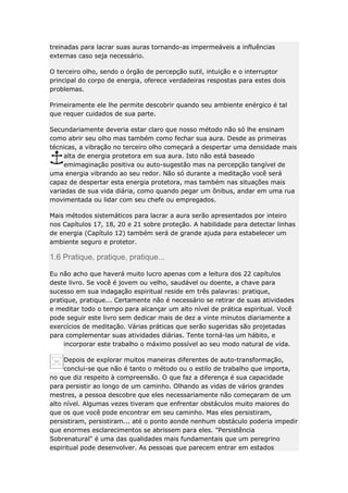 treinadas para lacrar suas auras tornando-as impermeáveis a influências
externas caso seja necessário.
O terceiro olho, sendo o órgão de percepção sutil, intuição e o interruptor
principal do corpo de energia, oferece verdadeiras respostas para estes dois
problemas.
Primeiramente ele lhe permite descobrir quando seu ambiente enérgico é tal
que requer cuidados de sua parte.
Secundariamente deveria estar claro que nosso método não só lhe ensinam
como abrir seu olho mas também como fechar sua aura. Desde as primeiras
técnicas, a vibração no terceiro olho começará a despertar uma densidade mais
alta de energia protetora em sua aura. Isto não está baseado
emimaginação positiva ou auto-sugestão mas na percepção tangível de
uma energia vibrando ao seu redor. Não só durante a meditação você será
capaz de despertar esta energia protetora, mas também nas situações mais
variadas de sua vida diária, como quando pegar um ônibus, andar em uma rua
movimentada ou lidar com seu chefe ou empregados.
Mais métodos sistemáticos para lacrar a aura serão apresentados por inteiro
nos Capítulos 17, 18, 20 e 21 sobre proteção. A habilidade para detectar linhas
de energia (Capítulo 12) também será de grande ajuda para estabelecer um
ambiente seguro e protetor.

1.6 Pratique, pratique, pratique...
Eu não acho que haverá muito lucro apenas com a leitura dos 22 capítulos
deste livro. Se você é jovem ou velho, saudável ou doente, a chave para
sucesso em sua indagação espiritual reside em três palavras: pratique,
pratique, pratique... Certamente não é necessário se retirar de suas atividades
e meditar todo o tempo para alcançar um alto nível de prática espiritual. Você
pode seguir este livro sem dedicar mais de dez a vinte minutos diariamente a
exercícios de meditação. Várias práticas que serão sugeridas são projetadas
para complementar suas atividades diárias. Tente torná-las um hábito, e
incorporar este trabalho o máximo possível ao seu modo natural de vida.
Depois de explorar muitos maneiras diferentes de auto-transformação,
conclui-se que não é tanto o método ou o estilo de trabalho que importa,
no que diz respeito à compreensão. O que faz a diferença é sua capacidade
para persistir ao longo de um caminho. Olhando as vidas de vários grandes
mestres, a pessoa descobre que eles necessariamente não começaram de um
alto nível. Algumas vezes tiveram que enfrentar obstáculos muito maiores do
que os que você pode encontrar em seu caminho. Mas eles persistiram,
persistiram, persistiram... até o ponto aonde nenhum obstáculo poderia impedir
que enormes esclarecimentos se abrissem para eles. "Persistência
Sobrenatural" é uma das qualidades mais fundamentais que um peregrino
espiritual pode desenvolver. As pessoas que parecem entrar em estados

 