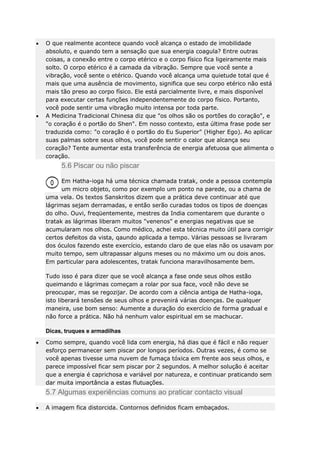 O que realmente acontece quando você alcança o estado de imobilidade
absoluto, e quando tem a sensação que sua energia coagula? Entre outras
coisas, a conexão entre o corpo etérico e o corpo físico fica ligeiramente mais
solto. O corpo etérico é a camada da vibração. Sempre que você sente a
vibração, você sente o etérico. Quando você alcança uma quietude total que é
mais que uma ausência de movimento, significa que seu corpo etérico não está
mais tão preso ao corpo físico. Ele está parcialmente livre, e mais disponível
para executar certas funções independentemente do corpo físico. Portanto,
você pode sentir uma vibração muito intensa por toda parte.
A Medicina Tradicional Chinesa diz que "os olhos são os portões do coração", e
"o coração é o portão do Shen". Em nosso contexto, esta última frase pode ser
traduzida como: "o coração é o portão do Eu Superior" (Higher Ego). Ao aplicar
suas palmas sobre seus olhos, você pode sentir o calor que alcança seu
coração? Tente aumentar esta transferência de energia afetuosa que alimenta o
coração.

5.6 Piscar ou não piscar
Em Hatha-ioga há uma técnica chamada tratak, onde a pessoa contempla
um micro objeto, como por exemplo um ponto na parede, ou a chama de
uma vela. Os textos Sanskritos dizem que a prática deve continuar até que
lágrimas sejam derramadas, e então serão curadas todos os tipos de doenças
do olho. Ouvi, freqüentemente, mestres da India comentarem que durante o
tratak as lágrimas liberam muitos "venenos" e energias negativas que se
acumularam nos olhos. Como médico, achei esta técnica muito útil para corrigir
certos defeitos da vista, qaundo aplicada a tempo. Várias pessoas se livraram
dos óculos fazendo este exercício, estando claro de que elas não os usavam por
muito tempo, sem ultrapassar alguns meses ou no máximo um ou dois anos.
Em particular para adolescentes, tratak funciona maravilhosamente bem.
Tudo isso é para dizer que se você alcança a fase onde seus olhos estão
queimando e lágrimas começam a rolar por sua face, você não deve se
preocupar, mas se regozijar. De acordo com a ciência antiga de Hatha-ioga,
isto liberará tensões de seus olhos e prevenirá várias doenças. De qualquer
maneira, use bom senso: Aumente a duração do exercício de forma gradual e
não force a prática. Não há nenhum valor espiritual em se machucar.
Dicas, truques e armadilhas
Como sempre, quando você lida com energia, há dias que é fácil e não requer
esforço permanecer sem piscar por longos períodos. Outras vezes, é como se
você apenas tivesse uma nuvem de fumaça tóxica em frente aos seus olhos, e
parece impossível ficar sem piscar por 2 segundos. A melhor solução é aceitar
que a energia é caprichosa e variável por natureza, e continuar praticando sem
dar muita importância a estas flutuações.

5.7 Algumas experiências comuns ao praticar contacto visual
A imagem fica distorcida. Contornos definidos ficam embaçados.

 
