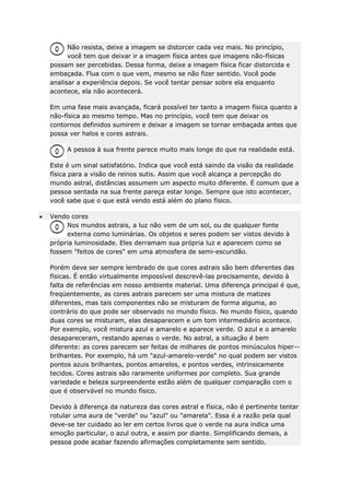 Não resista, deixe a imagem se distorcer cada vez mais. No princípio,
você tem que deixar ir a imagem física antes que imagens não-físicas
possam ser percebidas. Dessa forma, deixe a imagem física ficar distorcida e
embaçada. Flua com o que vem, mesmo se não fizer sentido. Você pode
analisar a experiência depois. Se você tentar pensar sobre ela enquanto
acontece, ela não acontecerá.
Em uma fase mais avançada, ficará possível ter tanto a imagem física quanto a
não-física ao mesmo tempo. Mas no princípio, você tem que deixar os
contornos definidos sumirem e deixar a imagem se tornar embaçada antes que
possa ver halos e cores astrais.
A pessoa à sua frente parece muito mais longe do que na realidade está.
Este é um sinal satisfatório. Indica que você está saindo da visão da realidade
física para a visão de reinos sutis. Assim que você alcança a percepção do
mundo astral, distâncias assumem um aspecto muito diferente. É comum que a
pessoa sentada na sua frente pareça estar longe. Sempre que isto acontecer,
você sabe que o que está vendo está além do plano físico.
Vendo cores
Nos mundos astrais, a luz não vem de um sol, ou de qualquer fonte
externa como luminárias. Os objetos e seres podem ser vistos devido à
própria luminosidade. Eles derramam sua própria luz e aparecem como se
fossem "feitos de cores" em uma atmosfera de semi-escuridão.
Porém deve ser sempre lembrado de que cores astrais são bem diferentes das
físicas. É então virtualmente impossível descrevê-las precisamente, devido à
falta de referências em nosso ambiente material. Uma diferença principal é que,
freqüentemente, as cores astrais parecem ser uma mistura de matizes
diferentes, mas tais componentes não se misturam de forma alguma, ao
contrário do que pode ser observado no mundo físico. No mundo físico, quando
duas cores se misturam, elas desaparecem e um tom intermediário acontece.
Por exemplo, você mistura azul e amarelo e aparece verde. O azul e o amarelo
desapareceram, restando apenas o verde. No astral, a situação é bem
diferente: as cores parecem ser feitas de milhares de pontos minúsculos hiper-brilhantes. Por exemplo, há um "azul-amarelo-verde" no qual podem ser vistos
pontos azuis brilhantes, pontos amarelos, e pontos verdes, intrinsicamente
tecidos. Cores astrais são raramente uniformes por completo. Sua grande
variedade e beleza surpreendente estão além de qualquer comparação com o
que é observável no mundo físico.
Devido à diferença da natureza das cores astral e física, não é pertinente tentar
rotular uma aura de "verde" ou "azul" ou "amarela". Essa é a razão pela qual
deve-se ter cuidado ao ler em certos livros que o verde na aura indica uma
emoção particular, o azul outra, e assim por diante. Simplificando demais, a
pessoa pode acabar fazendo afirmações completamente sem sentido.

 