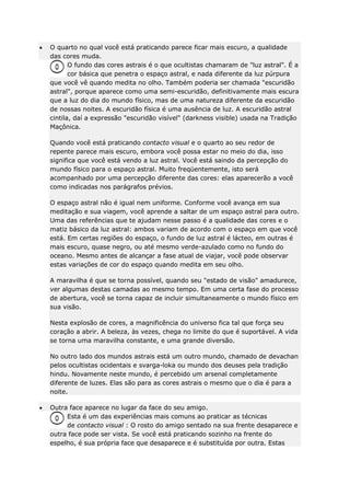 O quarto no qual você está praticando parece ficar mais escuro, a qualidade
das cores muda.
O fundo das cores astrais é o que ocultistas chamaram de "luz astral". É a
cor básica que penetra o espaço astral, e nada diferente da luz púrpura
que você vê quando medita no olho. Também poderia ser chamada "escuridão
astral", porque aparece como uma semi-escuridão, definitivamente mais escura
que a luz do dia do mundo físico, mas de uma natureza diferente da escuridão
de nossas noites. A escuridão física é uma ausência de luz. A escuridão astral
cintila, daí a expressão "escuridão visível" (darkness visible) usada na Tradição
Maçônica.
Quando você está praticando contacto visual e o quarto ao seu redor de
repente parece mais escuro, embora você possa estar no meio do dia, isso
significa que você está vendo a luz astral. Você está saindo da percepção do
mundo físico para o espaço astral. Muito freqüentemente, isto será
acompanhado por uma percepção diferente das cores: elas aparecerão a você
como indicadas nos parágrafos prévios.
O espaço astral não é igual nem uniforme. Conforme você avança em sua
meditação e sua viagem, você aprende a saltar de um espaço astral para outro.
Uma das referências que te ajudam nesse passo é a qualidade das cores e o
matiz básico da luz astral: ambos variam de acordo com o espaço em que você
está. Em certas regiões do espaço, o fundo de luz astral é lácteo, em outras é
mais escuro, quase negro, ou até mesmo verde-azulado como no fundo do
oceano. Mesmo antes de alcançar a fase atual de viajar, você pode observar
estas variações de cor do espaço quando medita em seu olho.
A maravilha é que se torna possível, quando seu "estado de visão" amadurece,
ver algumas destas camadas ao mesmo tempo. Em uma certa fase do processo
de abertura, você se torna capaz de incluir simultaneamente o mundo físico em
sua visão.
Nesta explosão de cores, a magnificência do universo fica tal que força seu
coração a abrir. A beleza, às vezes, chega no limite do que é suportável. A vida
se torna uma maravilha constante, e uma grande diversão.
No outro lado dos mundos astrais está um outro mundo, chamado de devachan
pelos ocultistas ocidentais e svarga-loka ou mundo dos deuses pela tradição
hindu. Novamente neste mundo, é percebido um arsenal completamente
diferente de luzes. Elas são para as cores astrais o mesmo que o dia é para a
noite.
Outra face aparece no lugar da face do seu amigo.
Esta é um das experiências mais comuns ao praticar as técnicas
de contacto visual : O rosto do amigo sentado na sua frente desaparece e
outra face pode ser vista. Se você está praticando sozinho na frente do
espelho, é sua própria face que desaparece e é substituída por outra. Estas

 
