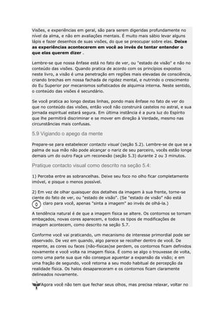 Visões, e experiências em geral, são para serem digeridas profundamente no
nível da alma, e não em avaliações mentais. É muito mais sábio levar alguns
lápis e fazer desenhos de suas visões, do que se preocupar sobre elas. Deixe
as experiências acontecerem em você ao invés de tentar entender o
que elas querem dizer .
Lembre-se que nossa ênfase está no fato de ver, ou "estado de visão" e não no
conteúdo das visões. Quando pratica de acordo com os princípios expostos
neste livro, a visão é uma penetração em regiões mais elevadas de consciência,
criando brechas em nossa fachada de rigidez mental, e nutrindo o crescimento
do Eu Superior por mecanismos sofisticados de alquimia interna. Neste sentido,
o conteúdo das visões é secundário.
Se você pratica ao longo destas linhas, pondo mais ênfase no fato de ver do
que no conteúdo das visões, então você não construirá castelos no astral, e sua
jornada espiritual estará segura. Em última instância é a pura luz do Espírito
que lhe permitirá discriminar e se mover em direção à Verdade, mesmo nas
circunstâncias mais confusas.

5.9 Vigiando o apego da mente
Prepare-se para estabelecer contacto visual (seção 5.2). Lembre-se de que se a
palma de sua mão não pode alcançar o nariz de seu parceiro, vocês estão longe
demais um do outro Faça um reconexão (seção 5.3) durante 2 ou 3 minutos.

Pratique contacto visual como descrito na seção 5.4:
1) Perceba entre as sobrancelhas. Deixe seu foco no olho ficar completamente
imóvel, e pisque o menos possível.
2) Em vez de olhar quaisquer dos detalhes da imagem à sua frente, torne-se
ciente do fato de ver, ou "estado de visão". (Se "estado de visão" não está
claro para você, apenas "sinta a imagem" ao invés de olhá-la.)
A tendência natural é de que a imagem física se altere. Os contornos se tornam
embaçados, novas cores aparecem, e todos os tipos de modificações de
imagem acontecem, como descrito na seção 5.7.
Conforme você vai praticando, um mecanismo de interesse primordial pode ser
observado. De vez em quando, algo parece se recolher dentro de você. De
repente, as cores ou faces (não-físicas)se perdem, os contornos ficam definidos
novamente e você volta na imagem física. É como se algo o trouxesse de volta,
como uma parte sua que não consegue aguentar a expansão da visão; e em
uma fração de segundo, você retorna a seu modo habitual de percepção da
realidade física. Os halos desapareceram e os contornos ficam claramente
delineados novamente.
Agora você não tem que fechar seus olhos, mas precisa relaxar, voltar no

 