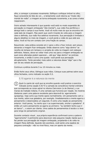 olho, e começar o processo novamente. Edifique o enfoque imóvel no olho,
fique consciente do fato de ver... e lentamente você retorna ao "modo nãomental de visão": a imagem se torna embaçada novamente, e as cores e halos
reaparecem.
Outro achado interessante é que quando você está no modo expandido de
percepção (a imagem embaçada "não-mental"), sua visão fica periférica e
abraça todo o campo à sua frente. Você vê muito mais do que se encontra em
cada lado da imagem. Mas assim que você é trazido de volta para a imagem
clara e definida, sua visão fica seletiva novamente. Sua percepção é limitada a
alguns detalhes no meio da imagem, e você perde a visão do que está aos
lados. Você só fica em contato com uma fração do campo.
Resumindo: esta prática consiste em ir para o olho e ficar imóvel, sem piscar,
deixando a imagem ficar embaçada. Então observe como "algo dentro" se
recolhe de tempos em tempos e o projeta de volta na imagem com esboços
definidos. Relaxe, deixe-se voltar mais uma vez para a imagem embaçada na
qual cores alteradas podem aparecer... até que "algo dentro" se contraia
novamente, e então é como uma queda: você perde sua percepção
abruptamente. Tente perceber mais sobre a natureza desse "algo" que o faz
sair de seu estado de percepção.
Continue a prática durante 5 ou 10 minutos ou mais.
Então feche seus olhos. Esfregue suas mãos. Coloque suas palmas sobre seus
olhos fechados, como indicado na seção 5.5.

5.10 agarrar é a natureza da mente
Qual é a parte de você que se encolhe quando você pratica o exercício
indicado acima (seção 5.9)? É a camada da consciência mental ordinária
que corresponde ao corpo astral no idioma Clairvision (e de Steiner), e ao
manas da tradição indiana. É uma camada que funciona por reação. Os mestres
tibetanos usam uma palavra excelente para descrevê-la: agarramento
(grasping). Veja como sua mente opera normalmente. Um pensamento vem a
sua mente, sobre sua geladeira, por exemplo. Imediatamente a mente agarra o
pensamento e desencadeia um segundo. É como uma reação ao pensamento
anterior. Você pensa, "eu tenho que ir ao supermercado, encher a geladeira". E
então um outro pensamento se agarra ao primeiro: "eu também tenho que ir
ao banco"... e assim por diante. Uma cadeia de pensamentos é tecida e o leva
para longe do pensamento original.
Durante contacto visual , sua própria experiência confirmará como a palavra
"agarramento" é pertinente para descrever esta pequena reação rápida que o
faz perder sua percepção da imagem embaçada, projetando-o de volta na
imagem física definida. Quando isto acontece, você sente uma espécie de
pequena contração - não no nível físico, mas um aperto da mente.

 