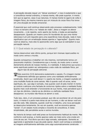 A percepção elevada requer um "deixar acontecer", e isso é exatamente o que
a consciência mental ordinária, o manas-mente, não pode suportar. A mente
tem que se agarrar, essa é sua natureza. O manas-mente te agarra de volta à
imagem física, da mesma maneira que um músculo do corpo físico fica tenso
em uma situação de tensão emocional.
É essencial que você continue observando este processo cuidadosamente. Volte
o foco no terceiro olho e no "estado de visão", deixe a imagem se alterar
novamente... e de repente, outro aperto da mente, e todas as percepções
desaparecem. Quando um mestre como Sri Aurobindo diz que uma mente
silenciosa é um pré-requisito para uma experiência mais elevada, nada é mais
significativo que um erradicação desses apertos e "agarrações". Quanto mais
você os observa, mais eles te aparecerão como algo que se sobrepõem à sua
percepção natural.

5.11 Qual estado de percepção é o alterado?
Vamos desenvolver este último ponto, porque tem imensas repercussões no
modo como vemos o mundo.
Quando começamos a trabalhar em nós mesmos, normalmente temos um
preconceito implícito: Consideramos que o mundo, do modo como o vemos
diariamente através de nossas mentes, é a realidade. E deduzimos que auras e
seres espirituais podem ser sobrepostos a esta visão da realidade física, por
algum tipo de percepção adicional.
Este exercício (5.9) demonstra exatamente o oposto. É a imagem mental
nitidamente definida que aparece como uma realidade artificialmente
construída. Assim que você deixar ir o aperto da mente, a imagem explode em
uma multidão fluida de cores astrais. Não é quando você vê auras, seres
espirituais, etc. que algo é somado, mas quando você vê pela mente! A mente
se contrai e adiciona uma fachada de contornos rígidos sobre a realidade fluida.
Quanto mais você entender o funcionando de sua mente, mais perceberá que é
um tipo de câimbra. Liberte-se da câimbra e a definida realidade física
desaparece: os mundos não-físicos se abrem a você.
Tudo isso, claro, é um processo gradual, que não vai acontecer de um dia para
outro. A mente é a parte mais tenaz do ser humano, e não vai deixar você em
paz tão cedo. Não obstante, quando você faz o trabalho, uma nova percepção
se desenvolve lentamente. De vez em quando, você se encontra apenas
"sendo". É um estado muito simples e inocente de consciência. E nesta
simplicidade, são percebidos auras e outros mundos.
Na maioria do tempo você está preso ao funcionamento habitual da mente. Mas
conforme você avança, a mente aparece cada vez mais como uma crosta em
cima de seu ser. Fica óbvio que ela é algo somado, sobreposto. Somente se
agarrando e apertando é que ela pode operar. Assim você começa a considerar
as imagens artificialmente definidas como algo automaticamente construido

 