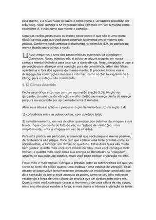 pela mente, e o nível fluido de luzes e cores como a verdadeira realidade por
trás disto. Você começa a se interessar cada vez mais em ver o mundo como
realmente é, e não como sua mente o compõe.
Uma das razões pelas quais eu insisto neste ponto é que não é uma teoria
filosófica mas algo que você pode observar facilmente em si mesmo pela
prática. Conforme você continua trabalhando no exercício 5.9, os apertos da
mente ficarão mais óbvios a você.
Aqui chegamos a uma das características essenciais da abordagem
Clairvision. Nosso objetivo não é adicionar alguns truques em nossa
camada mental ordinária para alcançar a clarividência. Nosso propósito é usar a
percepção para alcançar uma condição pura de consciência, além das falsas
aparências e fora dos agarros do manas-mente. O processo inteiro visa o
desapego das construções mentais e retornar, como no 24° hexagrama do IChing, para o estágio não corrompido.

5.12 Clímax Atlantido
Feche seus olhos e comece com um reconexão (seção 5.3): fricção na
garganta, consciência da vibração no olho. Então permaneça ciente do espaço
púrpura ou escuridão por aproximadamente 2 minutos.
Abra seus olhos e aplique o processo duplo de visão descrito na seção 5.4:
1) consciência entre as sobrancelhas, com quietude total,
2) simultaneamente, em vez de olhar quaisquer dos detalhes da imagem à sua
frente, fique consciente do fato de ver, ou "estado de visão" (ou, mais
simplesmente, sinta a imagem em vez de olhá-la).
Para esta prática em particular, é essencial que você pisque o menos possível,
de preferência não pisque. Você tem que edificar uma forte pressão entre as
sobrancelhas, e alcançar um clímax de quietude. Estas duas fases vão muito
bem juntas: quanto mais você está focado no olho, mais você consegue ficar
imóvel; e quanto mais você deixa sua energia se densificar (ou "coagular")
através de sua quietude positiva, mais você pode edificar a vibração no olho.
Fique mais e mais imóvel. Edifique a pressão entre as sobrancelhas até que seu
corpo se sinta tão sólido quanto uma estátua - uma estátua de vibração. Esse
estado se desenvolve lentamente em umestado de imobilidade conectado que
dá a sensação de um grande acumulo de poder, como se seu olho estivesse
recebendo a força de uma coluna de energia que cai diretamente sobre ele.
Quanto mais você conseguir cessar o movimento de cada célula de seu corpo,
mais seu olho pode receber a força, e mais densa e intensa a vibração se torna.

 