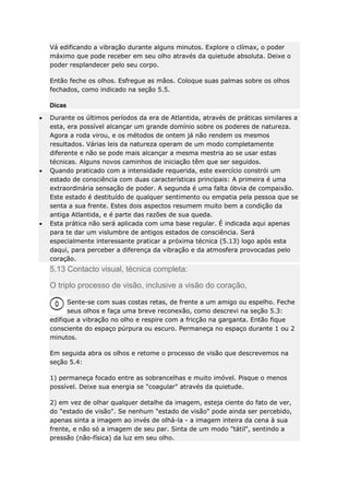 Vá edificando a vibração durante alguns minutos. Explore o clímax, o poder
máximo que pode receber em seu olho através da quietude absoluta. Deixe o
poder resplandecer pelo seu corpo.
Então feche os olhos. Esfregue as mãos. Coloque suas palmas sobre os olhos
fechados, como indicado na seção 5.5.
Dicas
Durante os últimos períodos da era de Atlantida, através de práticas similares a
esta, era possível alcançar um grande domínio sobre os poderes de natureza.
Agora a roda virou, e os métodos de ontem já não rendem os mesmos
resultados. Várias leis da natureza operam de um modo completamente
diferente e não se pode mais alcançar a mesma mestria ao se usar estas
técnicas. Alguns novos caminhos de iniciação têm que ser seguidos.
Quando praticado com a intensidade requerida, este exercício constrói um
estado de consciência com duas características principais: A primeira é uma
extraordinária sensação de poder. A segunda é uma falta óbvia de compaixão.
Este estado é destituído de qualquer sentimento ou empatia pela pessoa que se
senta a sua frente. Estes dois aspectos resumem muito bem a condição da
antiga Atlantida, e é parte das razões de sua queda.
Esta prática não será aplicada com uma base regular. É indicada aqui apenas
para te dar um vislumbre de antigos estados de consciência. Será
especialmente interessante praticar a próxima técnica (5.13) logo após esta
daqui, para perceber a diferença da vibração e da atmosfera provocadas pelo
coração.

5.13 Contacto visual, técnica completa:
O triplo processo de visão, inclusive a visão do coração,
Sente-se com suas costas retas, de frente a um amigo ou espelho. Feche
seus olhos e faça uma breve reconexão, como descrevi na seção 5.3:
edifique a vibração no olho e respire com a fricção na garganta. Então fique
consciente do espaço púrpura ou escuro. Permaneça no espaço durante 1 ou 2
minutos.
Em seguida abra os olhos e retome o processo de visão que descrevemos na
seção 5.4:
1) permaneça focado entre as sobrancelhas e muito imóvel. Pisque o menos
possível. Deixe sua energia se "coagular" através da quietude.
2) em vez de olhar qualquer detalhe da imagem, esteja ciente do fato de ver,
do "estado de visão". Se nenhum "estado de visão" pode ainda ser percebido,
apenas sinta a imagem ao invés de olhá-la - a imagem inteira da cena à sua
frente, e não só a imagem de seu par. Sinta de um modo "tátil", sentindo a
pressão (não-física) da luz em seu olho.

 
