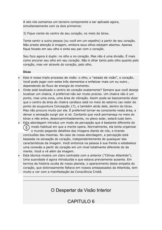 A isto nós somamos um terceiro componente a ser aplicado agora,
simultaneamente com os dois primeiros:
3) Fique ciente do centro de seu coração, no meio do tórax.
Tente sentir a outra pessoa (ou você em um espelho) a partir de seu coração.
Não preste atenção à imagem, embora seus olhos estejam abertos. Apenas
fique focado em seu olho e sinta seu par com o coração.
Seu foco agora é duplo: no olho e no coração. Mas não é uma divisão. É mais
como ancorar seu olho em seu coração. Não é olhar tanto pelo olho quanto pelo
coração, mas ver através do coração, pelo olho.
Dicas
Este é nosso triplo processo de visão: o olho, o "estado de visão", o coração.
Você pode jogar com estes três elementos e enfatizar mais um ou outro ,
dependendo do fluxo de energia do momento.
Onde está localizado o centro do coração exatamente? Sempre que você deseja
localizar um chakra, é preferível não ser muito preciso. Um chakra não é um
ponto, mas uma zona, uma área de vibração. Assim pode-se basicamente dizer
que o centro da área do chakra cardíaco está no meio do esterno (ao redor do
ponto de acupuntura Concepção 17), e também atrás dele, dentro do tórax.
Mas não procure muito por ele. É preferível tornar-se consciente nesta área, e
deixar a sensação surgir por si só. Contanto que você permaneça no meio do
tórax e não entre, desencaminhadamente, no plexo solar, estará tudo bem.
Esta abordagem introduz um modo de percepção que é bastante diferente do
modo habitual em que a mente opera. Normalmente, ela tenta organizar
o mundo pegando detalhes das imagens diante de nós, e tirando
conclusões das mesmas. No caso da nossa abordagem, a percepção está
baseada na sensação do coração, independentemente de quaisquer das
características da imagem. Você sintoniza na pessoa à sua frente e estabelece
uma conexão a partir do coração em um nível totalmente diferente do da
mente. Você a vê além da imagem.
Esta técnica mostra um claro contraste com a anterior ("Clímax Atlantido").
Uma suavidade é agora introduzida e que estava previamente ausente. Em
termos da história oculta de nosso planeta, o aparecimento desta empatia do
coração, que dolorosamente faltava em nossos antepassados da Atlantida, tem
muito a ver com a manifestação da Consciência Cristã.

O Despertar da Visão Interior
CAPITULO 6

 