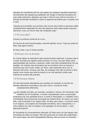 elevados de consciência sem ter que passar por qualquer disciplina espiritual,
normalmente são aquelas que passaram por longos e intensos processos em
suas vidas anteriores. Qualquer que seja o nível em que você se encontra, é
através da atenção constante a todos os aspectos da prática que o sucesso virá
a você.
"Aqueles que acreditam que primeiro irão morrer para então se elevarem estão
completamente enganados.Se eles não passarem pela ressurreição enquanto
estiverem vivos, ao morrer eles não receberão nada."

1.7 Por que adiar?
Comece as práticas conforme lê o livro.
Em termos de auto-transformação, amanhã significa nunca. Tudo que pode ser
feito, faça agora mesmo.
Só Deus sabe o que é tempo perdido.

1.8 Brinque com as técnicas
Se muitos sábios se esforçaram pelo esclarecimento espiritual, é porque essa é
a maior diversão que alguém pode encontrar na Terra. Se suas idéias sobre
espiritualidade são severas e austeras, então você está completamente fora da
questão. Os mestres mais iluminados que eu encontrei eram os homens e
mulheres que riam muito. Então, por favor, seja realmente sério com as
técnicas Clairvision: brinque com elas. Se conseguir ficar tão envolvido e sério
quanto uma criança que está brincando (e se você persistir) então suas
chances de sucesso são grandes.

1.9 Permaneça relativo
Um das fascinantes descobertas que resultam de entender os escritos de
pessoas altamente iluminadas é que eles viram o mundo de modo
completamente diferentes.
Na tradição da Índia, por exemplo, considere o Jnanis e Sri Aurobindo. Nos
trabalhos de Sri Aurobindo, o mundo é apresentado como a encarnação
progressiva de uma perfeição divina. A morte é ridiculizada, e o Trabalho visa a
imortalidade física através da iluminação da matéria física. Ao Jnanis, por outro
lado, vida encarnada é um engano fatal. De fato, para Jnanis, o universo inteiro
é um engano, uma espécie de emanação transitória, tola e repugnante; e o
único objetivo de vida é conseguir uma passagem só de ida daqui, o mais
depressa possível.
Sri Aurobindo foi universalmente aclamado na Índia como um dos iogues mais
iluminados de todos os tempos. Mas não pense que os Jnanis são superficiais.
Um Jnana-iogue, tal como Nisargadatta Maharaj, para se tomar um exemplo

 