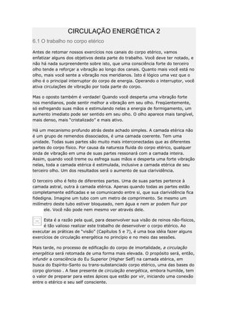 CIRCULAÇÃO ENERGÉTICA 2
6.1 O trabalho no corpo etérico
Antes de retomar nossos exercícios nos canais do corpo etérico, vamos
enfatizar alguns dos objetivos desta parte do trabalho. Você deve ter notado, e
não há nada surpreendente sobre isto, que uma consciência forte do terceiro
olho tende a reforçar a vibração ao longo dos canais. Quanto mais você está no
olho, mais você sente a vibração nos meridianos. Isto é lógico uma vez que o
olho é o principal interruptor do corpo de energia. Operando o interruptor, você
ativa circulações de vibração por toda parte do corpo.
Mas o oposto também é verdade! Quando você desperta uma vibração forte
nos meridianos, pode sentir melhor a vibração em seu olho. Freqüentemente,
só esfregando suas mãos e estimulando nelas a energia de formigamento, um
aumento imediato pode ser sentido em seu olho. O olho aparece mais tangível,
mais denso, mais “cristalizado” e mais ativo.
Há um mecanismo profundo atrás deste achado simples. A camada etérica não
é um grupo de remendos dissociados, é uma camada coerente. Tem uma
unidade. Todas suas partes são muito mais interconectadas que as diferentes
partes do corpo físico. Por causa da natureza fluida do corpo etérico, qualquer
onda de vibração em uma de suas partes ressonará com a camada inteira.
Assim, quando você treme ou esfrega suas mãos e desperta uma forte vibração
nelas, toda a camada etérica é estimulada, inclusive a camada etérica de seu
terceiro olho. Um dos resultados será o aumento de sua clarividência.
O terceiro olho é feito de diferentes partes. Uma de suas partes pertence à
camada astral, outra à camada etérica. Apenas quando todas as partes estão
completamente edificadas e se comunicando entre si, que sua clarividência fica
fidedigna. Imagine um tubo com um metro de comprimento. Se mesmo um
milímetro deste tubo estiver bloqueado, nem água e nem ar podem fluir por
ele. Você não pode nem mesmo ver através dele.
Esta é a razão pela qual, para desenvolver sua visão de reinos não-físicos,
é tão valioso realizar este trabalho de desenvolver o corpo etérico. Ao
executar as práticas de “visão” (Capítulos 5 e 7), é uma boa idéia fazer alguns
exercícios de circulação energética no princípio e no meio das sessões.
Mais tarde, no processo de edificação do corpo de imortalidade, a circulação
energética será retomada de uma forma mais elevada. O propósito será, então,
infundir a consciência do Eu Superior (Higher Self) na camada etérica, em
busca do Espírito-Santo ou trans-substanciado corpo etérico, uma das bases do
corpo glorioso . A fase presente de circulação energética, embora humilde, tem
o valor de preparar para estes ápices que estão por vir, iniciando uma conexão
entre o etérico e seu self consciente.

 