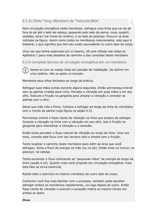 6.2 Zu Shao Yang, Meridiano da “Vesícula Biliar”
Para circulação energética neste meridiano, esfregue uma linha que vai do de
fora do pé até o lado da cabeça, passando pelo lado da perna, coxa, quadril,
costelas, tórax (na frente do ombro), e ao lado do pescoço. Procure na área
indicada na figura. Assim como todos os meridianos mencionados, este aqui é
bilateral, o que significa que tem seu exato equivalente no outro lado do corpo.
Uma vez que tenha explorado por si mesmo, dê uma olhada nas notas do
Apêndice 1 para mais detalhes do caminho e das conexões deste meridiano.

6.3 A completa técnica de circulação energética em um meridiano
Sente-se com as costas retas em posição de meditação. Se estiver em
uma cadeira, não se apóie no encosto.
Mantenha seus olhos fechados ao longo da prática.
Esfregue suas mãos juntas durante alguns segundos. Então permaneça imóvel
com as palmas viradas para cima. Perceba a vibração em suas mãos e em seu
olho. Execute a fricção na garganta para ampliar a vibração e conectar as
palmas com o olho.
Deixe sua mão reta e firme. Comece a esfregar ao longo da linha do meridiano
com o monte da palma (veja figura na seção 4.5).
Permaneça imóvel e fique ciente da vibração na linha que acabou de esfregar.
Conecte a vibração na linha com a vibração em seu olho. Use a fricção na
garganta para intensificar a vibração e a conexão.
Então tente perceber o fluxo natural da vibração ao longo da linha. Uma vez
mais, conecte este fluxo com seu terceiro olho e amplie com a fricção.
Tente localizar o caminho deste meridiano para além da área que você
esfregou. Sinta o fluxo de energia na mão (ou no pé). Então sinta no tronco; no
pescoço; na cabeça.
Tente aumentar o fluxo contraindo as “pequenas mãos” de energia ao longo da
linha (seção 4.10). Quanto mais você progride em circulação energética, mais
esta fase se torna essencial.
Repita todo o exercício no mesmo meridiano do outro lado do corpo.
Conforme você fica mais familiar com o processo, também pode escolher
esfregar ambos os meridianos rapidamente, um logo depois do outro. Então
fique ciente da vibração e execute a sucessão inteira ao mesmo tempo em
ambos os lados.
Dicas

 