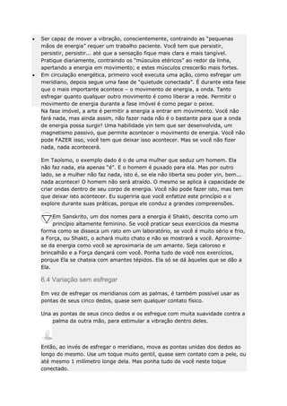 Ser capaz de mover a vibração, conscientemente, contraindo as “pequenas
mãos de energia” requer um trabalho paciente. Você tem que persistir,
persistir, persistir... até que a sensação fique mais clara e mais tangível.
Pratique diariamente, contraindo os “músculos etéricos” ao redor da linha,
apertando a energia em movimento; e estes músculos crescerão mais fortes.
Em circulação energética, primeiro você executa uma ação, como esfregar um
meridiano, depois segue uma fase de “quietude conectada”. É durante esta fase
que o mais importante acontece – o movimento de energia, a onda. Tanto
esfregar quanto qualquer outro movimento é como liberar a rede. Permitir o
movimento de energia durante a fase imóvel é como pegar o peixe.
Na fase imóvel, a arte é permitir a energia a entrar em movimento. Você não
fará nada, mas ainda assim, não fazer nada não é o bastante para que a onda
de energia possa surgir! Uma habilidade yin tem que ser desenvolvida, um
magnetismo passivo, que permite acontecer o movimento de energia. Você não
pode FAZER isso, você tem que deixar isso acontecer. Mas se você não fizer
nada, nada acontecerá.
Em Taoísmo, o exemplo dado é o de uma mulher que seduz um homem. Ela
não faz nada, ela apenas “é”. E o homem é puxado para ela. Mas por outro
lado, se a mulher não faz nada, isto é, se ela não liberta seu poder yin, bem...
nada acontece! O homem não será atraído. O mesmo se aplica à capacidade de
criar ondas dentro de seu corpo de energia. Você não pode fazer isto, mas tem
que deixar isto acontecer. Eu sugeriria que você enfatize este princípio e o
explore durante suas práticas, porque ele conduz a grandes compreensões.
Em Sanskrito, um dos nomes para a energia é Shakti, descrita como um
princípio altamente feminino. Se você praticar seus exercícios da mesma
forma como se disseca um rato em um laboratório, se você é muito sério e frio,
a Força, ou Shakti, o achará muito chato e não se mostrará a você. Aproximese da energia como você se aproximaria de um amante. Seja caloroso e
brincalhão e a Força dançará com você. Ponha tudo de você nos exercícios,
porque Ela se chateia com amantes tépidos. Ela só se dá àqueles que se dão a
Ela.

6.4 Variação sem esfregar
Em vez de esfregar os meridianos com as palmas, é também possível usar as
pontas de seus cinco dedos, quase sem qualquer contato físico.
Una as pontas de seus cinco dedos e os esfregue com muita suavidade contra a
palma da outra mão, para estimular a vibração dentro deles.

Então, ao invés de esfregar o meridiano, mova as pontas unidas dos dedos ao
longo do mesmo. Use um toque muito gentil, quase sem contato com a pele, ou
até mesmo 1 milímetro longe dela. Mas ponha tudo de você neste toque
conectado.

 