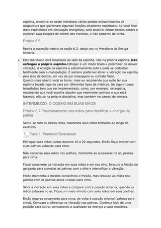 espinha, encontra-se neste meridiano vários pontos extraordinários de
acupuntura que governam algumas funções altamente espirituais. Se você ficar
mais especialista em circulação energética, será possível entrar nesses pontos e
explorar suas funções de dentro das mesmas, e não somente de livros.

Prática 6.6
Repita a sucessão inteira de seção 6.3, desta vez no Meridiano da Bexiga
Urinária.
Este meridiano está localizado ao lado da espinha, não na própria espinha. Não
esfregue a própria espinha.Esfregar é um modo bruto e preliminar de mover
vibração. A energia da espinha é extremamente sutil e pode se perturbar
facilmente com a manipulação. É sempre preferível ativar a vibração na espinha
pelo lado de dentro, em vez de por massagem ou contato físico.
Quanto mais aberto você se torna, mais eu recomendo que evite ter sua
espinha tocada logo de cara por diferentes tipos de médicos. Se algum toque
terapêutico tem que ser implementado, como, por exemplo, osteopatia,
recomendo que você escolha alguém que realmente conhece o que está
fazendo, não só na própria disciplina, mas também no campo de energia.

INTERMEZZO: O COSMO EM SUAS MÃOS
Prática 6.7 Posicionamento das mãos para modificar a energia da
palma
Sente-se com as costas retas. Mantenha seus olhos fechados ao longo do
exercício.

Fase 1: Pendurar/Descansar
Esfregue suas mãos juntas durante 10 a 20 segundos. Então fique imóvel com
suas palmas voltadas para cima.
Não descanse suas mãos nos joelhos, mantenha-as suspensas no ar, palmas
para cima.
Fique consciente da vibração em suas mãos e em seu olho. Execute a fricção na
garganta para conectar as palmas com o olho e intensificar a vibração.
Então mantenha a mesma consciência e fricção, mas repouse as mãos nos
joelhos com as palmas ainda viradas para cima.
Sinta a vibração em suas mãos e compare com a posição anterior, quando as
mãos estavam no ar. Fique um meio minuto com suas mãos em seus joelhos.
Então erga-as novamente para cima, de volta à posição original (palmas para
cima). Compare a diferença na vibração nas palmas. Continue indo de uma
posição para outra, comparando a qualidade da energia a cada mudança.

 