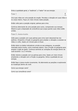Sinta a qualidade geral, a “essência”, o “sabor” de sua energia.

Fase 1
Una suas mãos em uma posição de oração. Perceba a vibração em suas mãos e
no corpo inteiro. Fique um meio minuto nesta posição.
Então volte para a posição original, palmas para cima.
Continue alternando de uma posição para outra, comparando sua energia.
Observe qual a disposição de consciência que surge quando suas mãos estão
unidas.

Fase 2: Jnana-mudra
Volte para a posição com suas palmas para cima (sem descansá-las nos
joelhos). Empenhe a fricção na garganta para ampliar a vibração e conectar as
mãos e o olho. Gaste um minuto para re-focar.
Então dobre os dedos indicadores unindo-os aos polegares, na posição
chamada jnana-mudra, como mostrado abaixo. Use a fricção na garganta para
ampliar a ação do gesto. Continue sentindo as variações de energia dentro de
você durante 1 ou 2 minutos.
Então retome a posição com as palmas para cima. Gaste um meio minuto
ampliando a vibração com a fricção na garganta. Sinta a qualidade de sua
energia.
Então faça o jnana-mudra novamente. Vá alternando as posições e explorando
as mudanças dentro de você.
Como sua energia varia?
Como sua consciência varia?

 