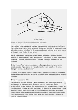 Jnana-mudra

Fase 3: A ação de jnana-mudra nos pulmões
Mantenha o mesmo gesto de energia, jnana-mudra, como descrito na fase 2.
Mantenha sempre seus olhos fechados. Desta vez, perceba ao mesmo tempo a
vibração em seus pulmões. Vá de uma posição para outra, e tente sentir como
a vibração varia dentro de seu tórax.
Então experimente com jnana-mudra (dedos indicador e polegar unidos)
apenas na mão direita e a outra mão parada. Consciência no olho, consciência
no tórax. Continue por meio minuto. Compare a energia em cada um dos
pulmões.
Então troque. Faça jnana-mudra com a mão esquerda e mantenha a mão
direita parada. Fique ciente da vibração no olho e em cada lado do tórax.
Compare com a posição anterior.
Continue indo de uma posição para outra durante alguns minutos, explorando
as variações de energia em seu corpo de forma geral, e especialmente em seus
pulmões.
Dicas, truques e armadilhas
Os gestos de “oração” da fase 1, freqüentemente dão a sensação de que
sua energia se concentra mais, fica mais vertical, como uma coluna.
Eu notei com muitas pessoas que este jnana-mudra (literalmente, o “gesto do
conhecimento”) parece ter uma ação direta na energia de seus pulmões, o que
se ajusta bem à acupuntura, que diz que o Meridiano Pulmonar termina no
dedo polegar. Estudantes descrevem freqüentemente a vibração nos pulmões
como mais intensa, mais densa, mais reforçada, mais fechada... quando o
gesto é implementado.

 