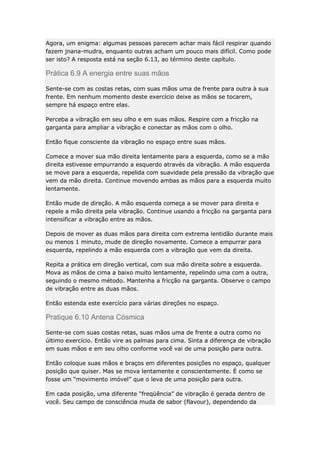 Agora, um enigma: algumas pessoas parecem achar mais fácil respirar quando
fazem jnana-mudra, enquanto outras acham um pouco mais difícil. Como pode
ser isto? A resposta está na seção 6.13, ao término deste capítulo.

Prática 6.9 A energia entre suas mãos
Sente-se com as costas retas, com suas mãos uma de frente para outra à sua
frente. Em nenhum momento deste exercício deixe as mãos se tocarem,
sempre há espaço entre elas.
Perceba a vibração em seu olho e em suas mãos. Respire com a fricção na
garganta para ampliar a vibração e conectar as mãos com o olho.
Então fique consciente da vibração no espaço entre suas mãos.
Comece a mover sua mão direita lentamente para a esquerda, como se a mão
direita estivesse empurrando a esquerdo através da vibração. A mão esquerda
se move para a esquerda, repelida com suavidade pela pressão da vibração que
vem da mão direita. Continue movendo ambas as mãos para a esquerda muito
lentamente.
Então mude de direção. A mão esquerda começa a se mover para direita e
repele a mão direita pela vibração. Continue usando a fricção na garganta para
intensificar a vibração entre as mãos.
Depois de mover as duas mãos para direita com extrema lentidão durante mais
ou menos 1 minuto, mude de direção novamente. Comece a empurrar para
esquerda, repelindo a mão esquerda com a vibração que vem da direita.
Repita a prática em direção vertical, com sua mão direita sobre a esquerda.
Mova as mãos de cima a baixo muito lentamente, repelindo uma com a outra,
seguindo o mesmo método. Mantenha a fricção na garganta. Observe o campo
de vibração entre as duas mãos.
Então estenda este exercício para várias direções no espaço.

Pratique 6.10 Antena Cósmica
Sente-se com suas costas retas, suas mãos uma de frente a outra como no
último exercício. Então vire as palmas para cima. Sinta a diferença de vibração
em suas mãos e em seu olho conforme você vai de uma posição para outra.
Então coloque suas mãos e braços em diferentes posições no espaço, qualquer
posição que quiser. Mas se mova lentamente e conscientemente. É como se
fosse um “movimento imóvel” que o leva de uma posição para outra.
Em cada posição, uma diferente “freqüência” de vibração é gerada dentro de
você. Seu campo de consciência muda de sabor (flavour), dependendo da

 