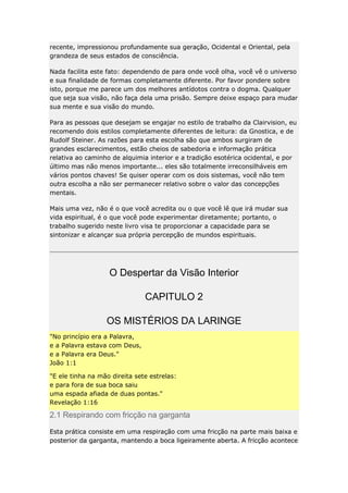 recente, impressionou profundamente sua geração, Ocidental e Oriental, pela
grandeza de seus estados de consciência.
Nada facilita este fato: dependendo de para onde você olha, você vê o universo
e sua finalidade de formas completamente diferente. Por favor pondere sobre
isto, porque me parece um dos melhores antídotos contra o dogma. Qualquer
que seja sua visão, não faça dela uma prisão. Sempre deixe espaço para mudar
sua mente e sua visão do mundo.
Para as pessoas que desejam se engajar no estilo de trabalho da Clairvision, eu
recomendo dois estilos completamente diferentes de leitura: da Gnostica, e de
Rudolf Steiner. As razões para esta escolha são que ambos surgiram de
grandes esclarecimentos, estão cheios de sabedoria e informação prática
relativa ao caminho de alquimia interior e a tradição esotérica ocidental, e por
último mas não menos importante... eles são totalmente irreconsilháveis em
vários pontos chaves! Se quiser operar com os dois sistemas, você não tem
outra escolha a não ser permanecer relativo sobre o valor das concepções
mentais.
Mais uma vez, não é o que você acredita ou o que você lê que irá mudar sua
vida espiritual, é o que você pode experimentar diretamente; portanto, o
trabalho sugerido neste livro visa te proporcionar a capacidade para se
sintonizar e alcançar sua própria percepção de mundos espirituais.

O Despertar da Visão Interior
CAPITULO 2
OS MISTÉRIOS DA LARINGE
"No princípio era a Palavra,
e a Palavra estava com Deus,
e a Palavra era Deus."
João 1:1
"E ele tinha na mão direita sete estrelas:
e para fora de sua boca saiu
uma espada afiada de duas pontas."
Revelação 1:16

2.1 Respirando com fricção na garganta
Esta prática consiste em uma respiração com uma fricção na parte mais baixa e
posterior da garganta, mantendo a boca ligeiramente aberta. A fricção acontece

 